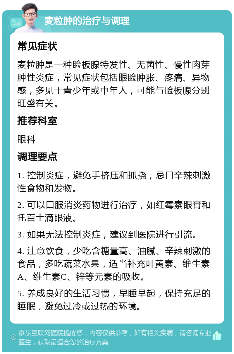 麦粒肿的治疗与调理 常见症状 麦粒肿是一种睑板腺特发性、无菌性、慢性肉芽肿性炎症，常见症状包括眼睑肿胀、疼痛、异物感，多见于青少年或中年人，可能与睑板腺分别旺盛有关。 推荐科室 眼科 调理要点 1. 控制炎症，避免手挤压和抓挠，忌口辛辣刺激性食物和发物。 2. 可以口服消炎药物进行治疗，如红霉素眼膏和托百士滴眼液。 3. 如果无法控制炎症，建议到医院进行引流。 4. 注意饮食，少吃含糖量高、油腻、辛辣刺激的食品，多吃蔬菜水果，适当补充叶黄素、维生素A、维生素C、锌等元素的吸收。 5. 养成良好的生活习惯，早睡早起，保持充足的睡眠，避免过冷或过热的环境。