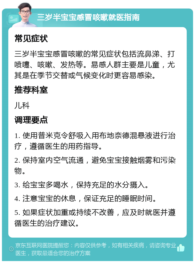 三岁半宝宝感冒咳嗽就医指南 常见症状 三岁半宝宝感冒咳嗽的常见症状包括流鼻涕、打喷嚏、咳嗽、发热等。易感人群主要是儿童，尤其是在季节交替或气候变化时更容易感染。 推荐科室 儿科 调理要点 1. 使用普米克令舒吸入用布地奈德混悬液进行治疗，遵循医生的用药指导。 2. 保持室内空气流通，避免宝宝接触烟雾和污染物。 3. 给宝宝多喝水，保持充足的水分摄入。 4. 注意宝宝的休息，保证充足的睡眠时间。 5. 如果症状加重或持续不改善，应及时就医并遵循医生的治疗建议。