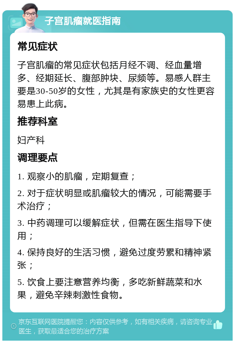 子宫肌瘤就医指南 常见症状 子宫肌瘤的常见症状包括月经不调、经血量增多、经期延长、腹部肿块、尿频等。易感人群主要是30-50岁的女性，尤其是有家族史的女性更容易患上此病。 推荐科室 妇产科 调理要点 1. 观察小的肌瘤，定期复查； 2. 对于症状明显或肌瘤较大的情况，可能需要手术治疗； 3. 中药调理可以缓解症状，但需在医生指导下使用； 4. 保持良好的生活习惯，避免过度劳累和精神紧张； 5. 饮食上要注意营养均衡，多吃新鲜蔬菜和水果，避免辛辣刺激性食物。