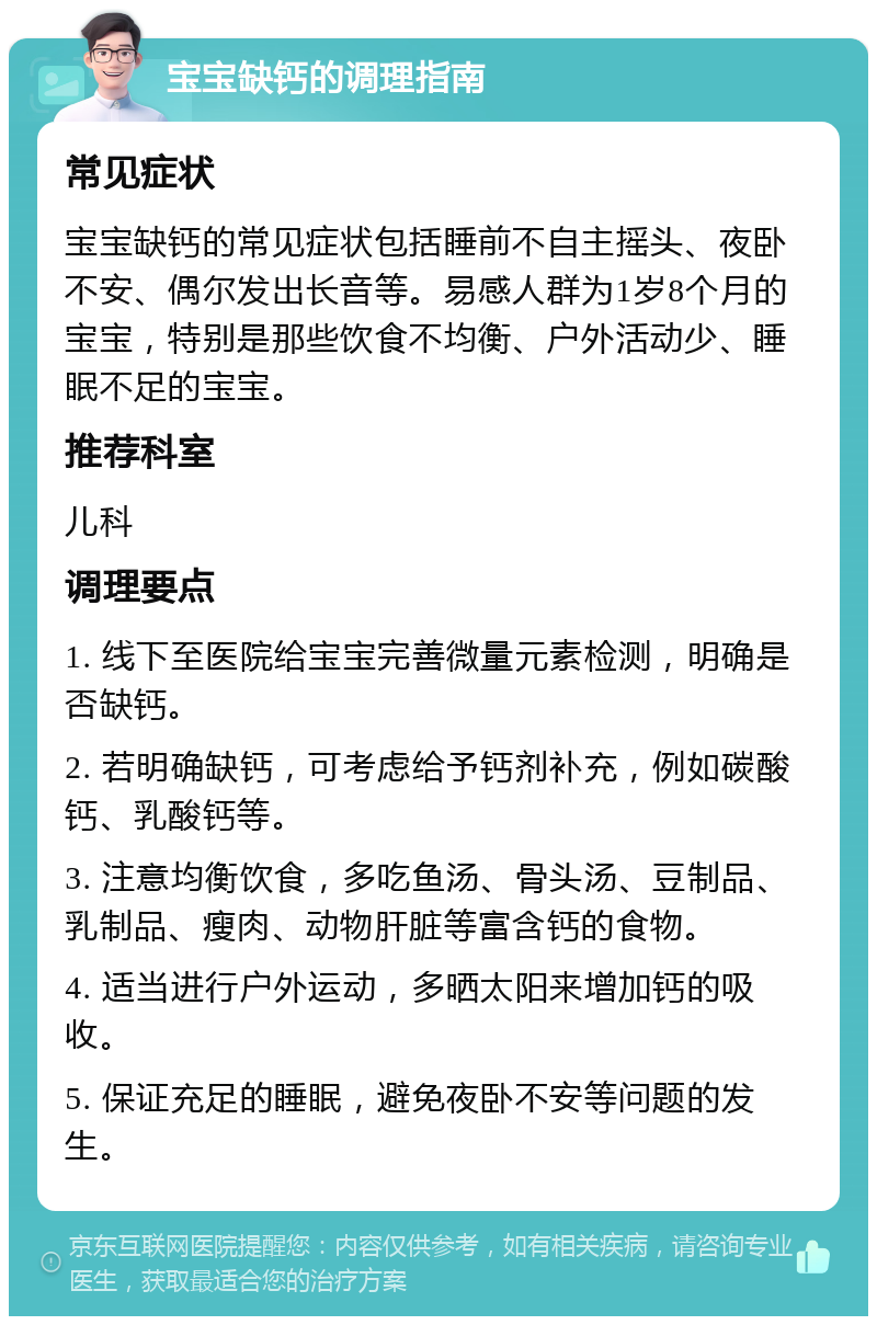 宝宝缺钙的调理指南 常见症状 宝宝缺钙的常见症状包括睡前不自主摇头、夜卧不安、偶尔发出长音等。易感人群为1岁8个月的宝宝，特别是那些饮食不均衡、户外活动少、睡眠不足的宝宝。 推荐科室 儿科 调理要点 1. 线下至医院给宝宝完善微量元素检测，明确是否缺钙。 2. 若明确缺钙，可考虑给予钙剂补充，例如碳酸钙、乳酸钙等。 3. 注意均衡饮食，多吃鱼汤、骨头汤、豆制品、乳制品、瘦肉、动物肝脏等富含钙的食物。 4. 适当进行户外运动，多晒太阳来增加钙的吸收。 5. 保证充足的睡眠，避免夜卧不安等问题的发生。