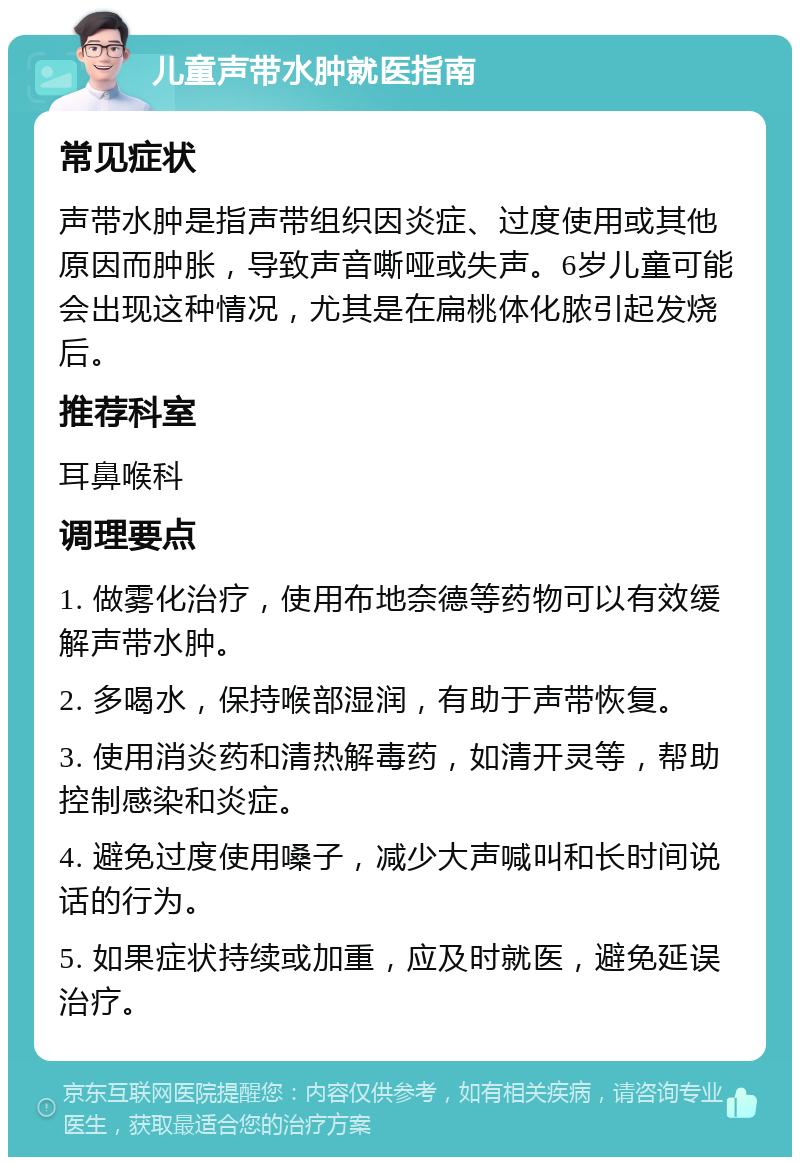 儿童声带水肿就医指南 常见症状 声带水肿是指声带组织因炎症、过度使用或其他原因而肿胀，导致声音嘶哑或失声。6岁儿童可能会出现这种情况，尤其是在扁桃体化脓引起发烧后。 推荐科室 耳鼻喉科 调理要点 1. 做雾化治疗，使用布地奈德等药物可以有效缓解声带水肿。 2. 多喝水，保持喉部湿润，有助于声带恢复。 3. 使用消炎药和清热解毒药，如清开灵等，帮助控制感染和炎症。 4. 避免过度使用嗓子，减少大声喊叫和长时间说话的行为。 5. 如果症状持续或加重，应及时就医，避免延误治疗。