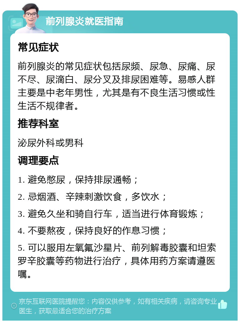 前列腺炎就医指南 常见症状 前列腺炎的常见症状包括尿频、尿急、尿痛、尿不尽、尿滴白、尿分叉及排尿困难等。易感人群主要是中老年男性，尤其是有不良生活习惯或性生活不规律者。 推荐科室 泌尿外科或男科 调理要点 1. 避免憋尿，保持排尿通畅； 2. 忌烟酒、辛辣刺激饮食，多饮水； 3. 避免久坐和骑自行车，适当进行体育锻炼； 4. 不要熬夜，保持良好的作息习惯； 5. 可以服用左氧氟沙星片、前列解毒胶囊和坦索罗辛胶囊等药物进行治疗，具体用药方案请遵医嘱。