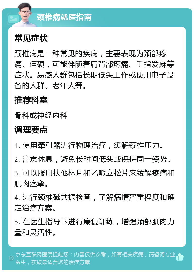 颈椎病就医指南 常见症状 颈椎病是一种常见的疾病，主要表现为颈部疼痛、僵硬，可能伴随着肩背部疼痛、手指发麻等症状。易感人群包括长期低头工作或使用电子设备的人群、老年人等。 推荐科室 骨科或神经内科 调理要点 1. 使用牵引器进行物理治疗，缓解颈椎压力。 2. 注意休息，避免长时间低头或保持同一姿势。 3. 可以服用扶他林片和乙哌立松片来缓解疼痛和肌肉痉挛。 4. 进行颈椎磁共振检查，了解病情严重程度和确定治疗方案。 5. 在医生指导下进行康复训练，增强颈部肌肉力量和灵活性。