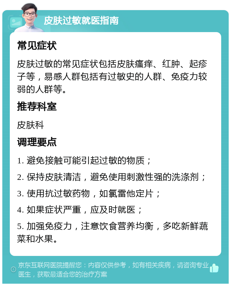 皮肤过敏就医指南 常见症状 皮肤过敏的常见症状包括皮肤瘙痒、红肿、起疹子等，易感人群包括有过敏史的人群、免疫力较弱的人群等。 推荐科室 皮肤科 调理要点 1. 避免接触可能引起过敏的物质； 2. 保持皮肤清洁，避免使用刺激性强的洗涤剂； 3. 使用抗过敏药物，如氯雷他定片； 4. 如果症状严重，应及时就医； 5. 加强免疫力，注意饮食营养均衡，多吃新鲜蔬菜和水果。