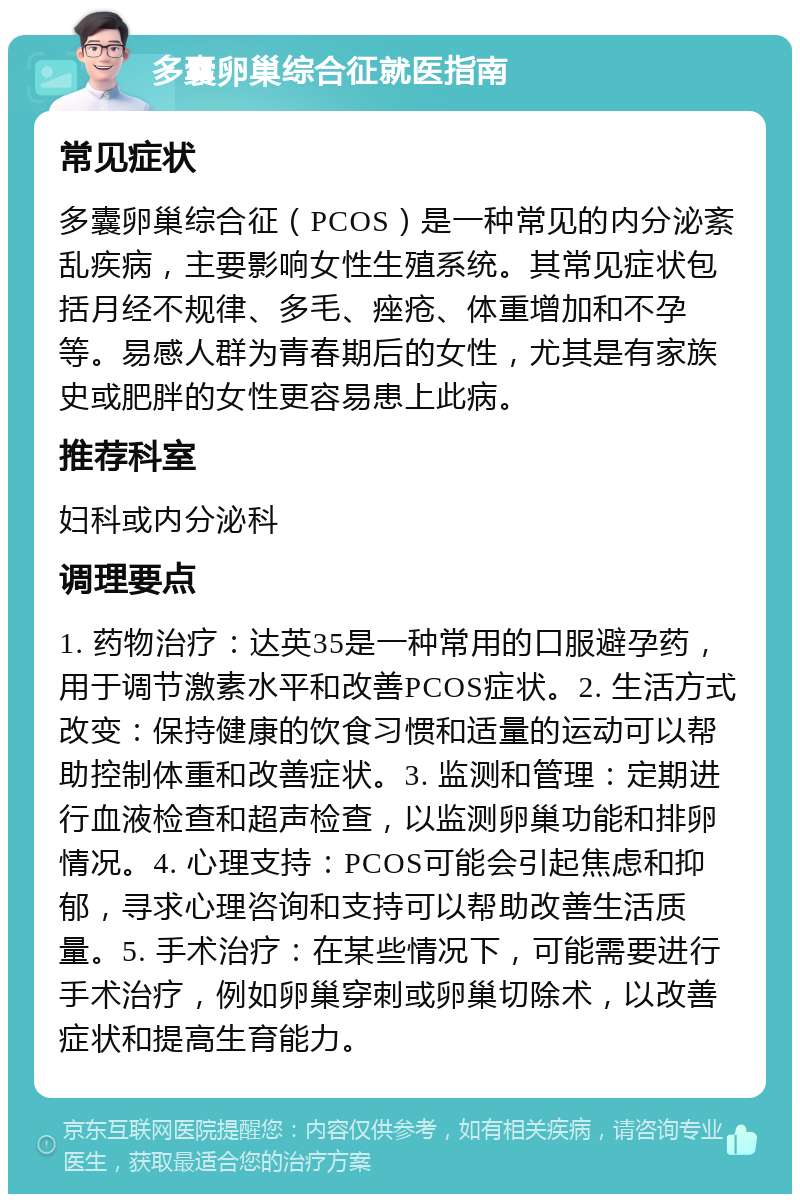 多囊卵巢综合征就医指南 常见症状 多囊卵巢综合征（PCOS）是一种常见的内分泌紊乱疾病，主要影响女性生殖系统。其常见症状包括月经不规律、多毛、痤疮、体重增加和不孕等。易感人群为青春期后的女性，尤其是有家族史或肥胖的女性更容易患上此病。 推荐科室 妇科或内分泌科 调理要点 1. 药物治疗：达英35是一种常用的口服避孕药，用于调节激素水平和改善PCOS症状。2. 生活方式改变：保持健康的饮食习惯和适量的运动可以帮助控制体重和改善症状。3. 监测和管理：定期进行血液检查和超声检查，以监测卵巢功能和排卵情况。4. 心理支持：PCOS可能会引起焦虑和抑郁，寻求心理咨询和支持可以帮助改善生活质量。5. 手术治疗：在某些情况下，可能需要进行手术治疗，例如卵巢穿刺或卵巢切除术，以改善症状和提高生育能力。