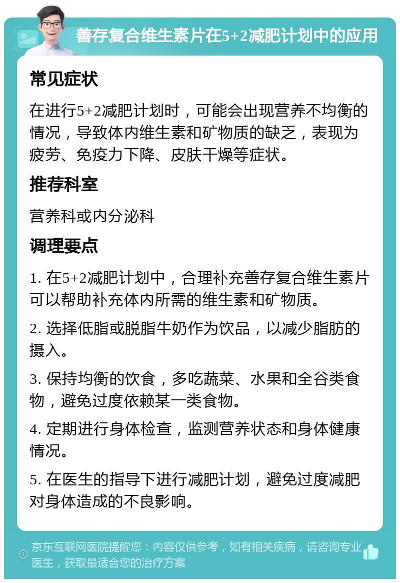 善存复合维生素片在5+2减肥计划中的应用 常见症状 在进行5+2减肥计划时，可能会出现营养不均衡的情况，导致体内维生素和矿物质的缺乏，表现为疲劳、免疫力下降、皮肤干燥等症状。 推荐科室 营养科或内分泌科 调理要点 1. 在5+2减肥计划中，合理补充善存复合维生素片可以帮助补充体内所需的维生素和矿物质。 2. 选择低脂或脱脂牛奶作为饮品，以减少脂肪的摄入。 3. 保持均衡的饮食，多吃蔬菜、水果和全谷类食物，避免过度依赖某一类食物。 4. 定期进行身体检查，监测营养状态和身体健康情况。 5. 在医生的指导下进行减肥计划，避免过度减肥对身体造成的不良影响。