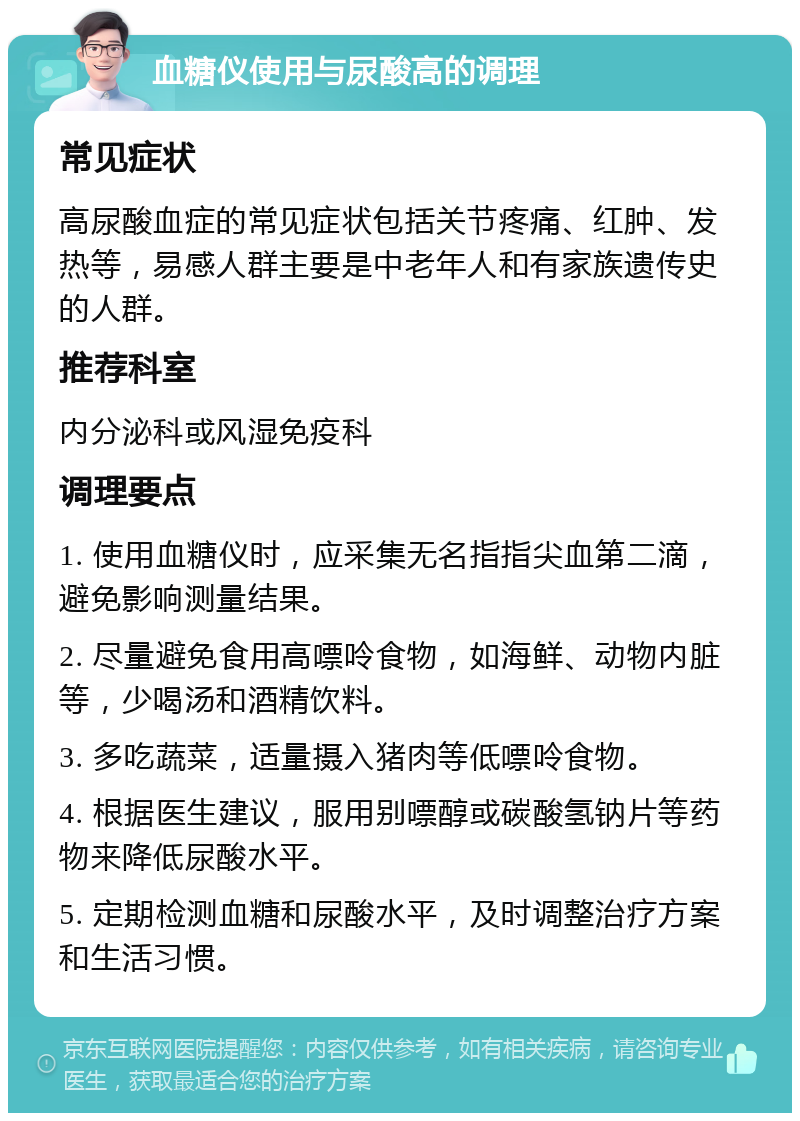 血糖仪使用与尿酸高的调理 常见症状 高尿酸血症的常见症状包括关节疼痛、红肿、发热等，易感人群主要是中老年人和有家族遗传史的人群。 推荐科室 内分泌科或风湿免疫科 调理要点 1. 使用血糖仪时，应采集无名指指尖血第二滴，避免影响测量结果。 2. 尽量避免食用高嘌呤食物，如海鲜、动物内脏等，少喝汤和酒精饮料。 3. 多吃蔬菜，适量摄入猪肉等低嘌呤食物。 4. 根据医生建议，服用别嘌醇或碳酸氢钠片等药物来降低尿酸水平。 5. 定期检测血糖和尿酸水平，及时调整治疗方案和生活习惯。