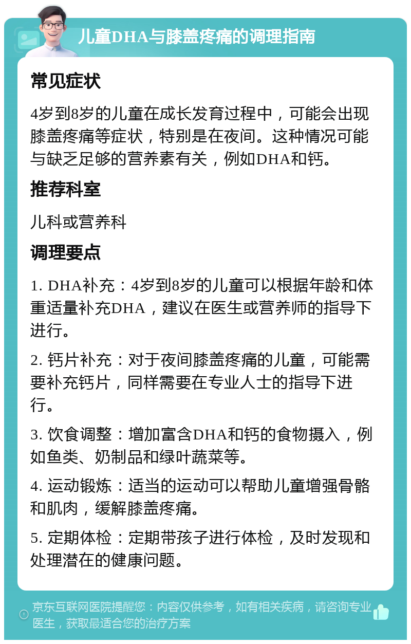 儿童DHA与膝盖疼痛的调理指南 常见症状 4岁到8岁的儿童在成长发育过程中，可能会出现膝盖疼痛等症状，特别是在夜间。这种情况可能与缺乏足够的营养素有关，例如DHA和钙。 推荐科室 儿科或营养科 调理要点 1. DHA补充：4岁到8岁的儿童可以根据年龄和体重适量补充DHA，建议在医生或营养师的指导下进行。 2. 钙片补充：对于夜间膝盖疼痛的儿童，可能需要补充钙片，同样需要在专业人士的指导下进行。 3. 饮食调整：增加富含DHA和钙的食物摄入，例如鱼类、奶制品和绿叶蔬菜等。 4. 运动锻炼：适当的运动可以帮助儿童增强骨骼和肌肉，缓解膝盖疼痛。 5. 定期体检：定期带孩子进行体检，及时发现和处理潜在的健康问题。