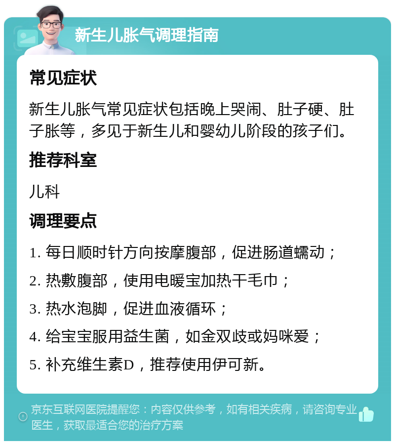 新生儿胀气调理指南 常见症状 新生儿胀气常见症状包括晚上哭闹、肚子硬、肚子胀等，多见于新生儿和婴幼儿阶段的孩子们。 推荐科室 儿科 调理要点 1. 每日顺时针方向按摩腹部，促进肠道蠕动； 2. 热敷腹部，使用电暖宝加热干毛巾； 3. 热水泡脚，促进血液循环； 4. 给宝宝服用益生菌，如金双歧或妈咪爱； 5. 补充维生素D，推荐使用伊可新。