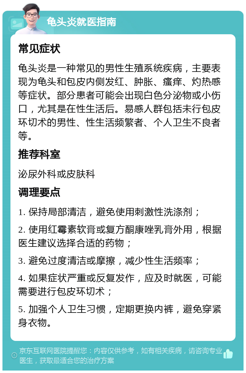 龟头炎就医指南 常见症状 龟头炎是一种常见的男性生殖系统疾病，主要表现为龟头和包皮内侧发红、肿胀、瘙痒、灼热感等症状。部分患者可能会出现白色分泌物或小伤口，尤其是在性生活后。易感人群包括未行包皮环切术的男性、性生活频繁者、个人卫生不良者等。 推荐科室 泌尿外科或皮肤科 调理要点 1. 保持局部清洁，避免使用刺激性洗涤剂； 2. 使用红霉素软膏或复方酮康唑乳膏外用，根据医生建议选择合适的药物； 3. 避免过度清洁或摩擦，减少性生活频率； 4. 如果症状严重或反复发作，应及时就医，可能需要进行包皮环切术； 5. 加强个人卫生习惯，定期更换内裤，避免穿紧身衣物。