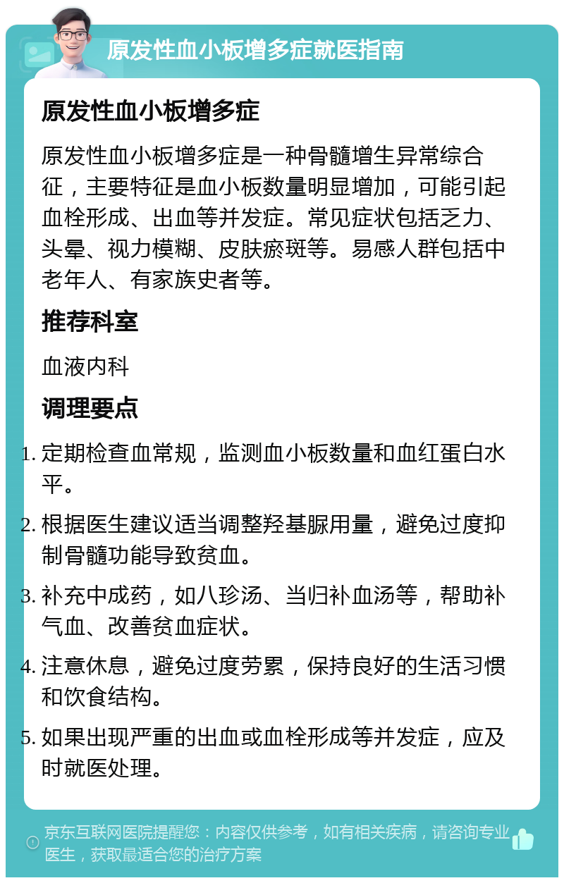 原发性血小板增多症就医指南 原发性血小板增多症 原发性血小板增多症是一种骨髓增生异常综合征，主要特征是血小板数量明显增加，可能引起血栓形成、出血等并发症。常见症状包括乏力、头晕、视力模糊、皮肤瘀斑等。易感人群包括中老年人、有家族史者等。 推荐科室 血液内科 调理要点 定期检查血常规，监测血小板数量和血红蛋白水平。 根据医生建议适当调整羟基脲用量，避免过度抑制骨髓功能导致贫血。 补充中成药，如八珍汤、当归补血汤等，帮助补气血、改善贫血症状。 注意休息，避免过度劳累，保持良好的生活习惯和饮食结构。 如果出现严重的出血或血栓形成等并发症，应及时就医处理。