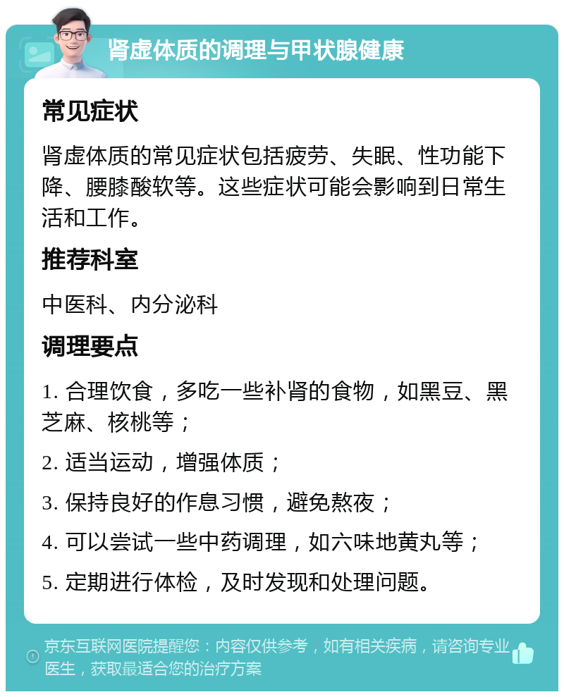 肾虚体质的调理与甲状腺健康 常见症状 肾虚体质的常见症状包括疲劳、失眠、性功能下降、腰膝酸软等。这些症状可能会影响到日常生活和工作。 推荐科室 中医科、内分泌科 调理要点 1. 合理饮食，多吃一些补肾的食物，如黑豆、黑芝麻、核桃等； 2. 适当运动，增强体质； 3. 保持良好的作息习惯，避免熬夜； 4. 可以尝试一些中药调理，如六味地黄丸等； 5. 定期进行体检，及时发现和处理问题。