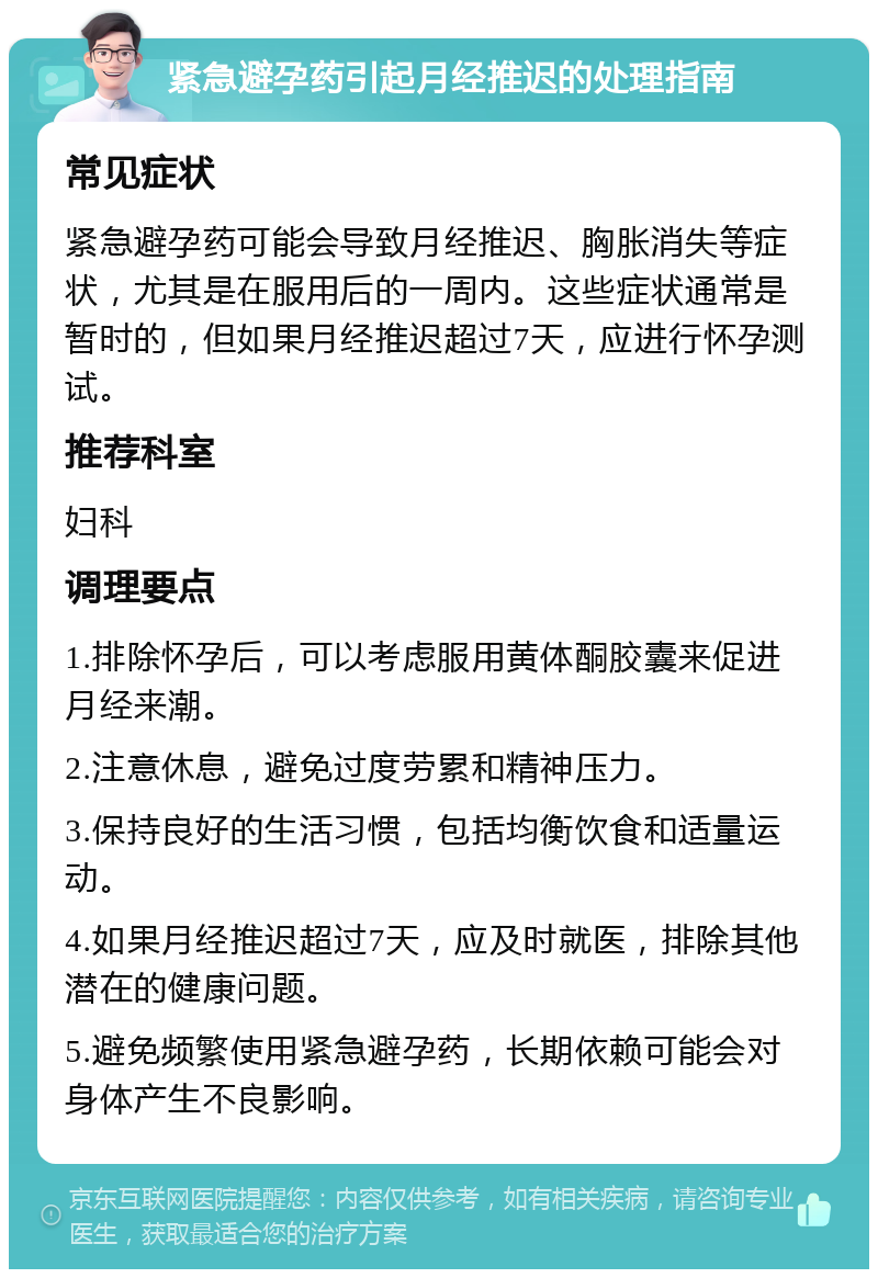 紧急避孕药引起月经推迟的处理指南 常见症状 紧急避孕药可能会导致月经推迟、胸胀消失等症状，尤其是在服用后的一周内。这些症状通常是暂时的，但如果月经推迟超过7天，应进行怀孕测试。 推荐科室 妇科 调理要点 1.排除怀孕后，可以考虑服用黄体酮胶囊来促进月经来潮。 2.注意休息，避免过度劳累和精神压力。 3.保持良好的生活习惯，包括均衡饮食和适量运动。 4.如果月经推迟超过7天，应及时就医，排除其他潜在的健康问题。 5.避免频繁使用紧急避孕药，长期依赖可能会对身体产生不良影响。