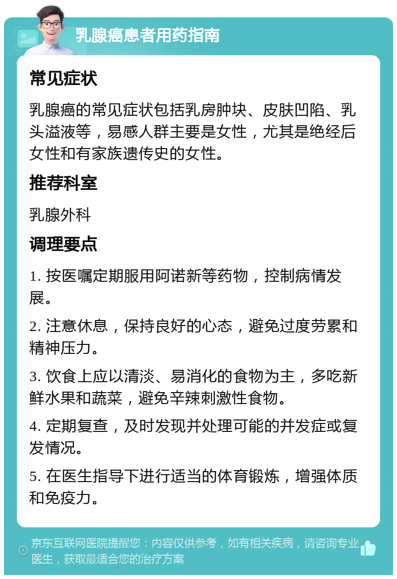 乳腺癌患者用药指南 常见症状 乳腺癌的常见症状包括乳房肿块、皮肤凹陷、乳头溢液等，易感人群主要是女性，尤其是绝经后女性和有家族遗传史的女性。 推荐科室 乳腺外科 调理要点 1. 按医嘱定期服用阿诺新等药物，控制病情发展。 2. 注意休息，保持良好的心态，避免过度劳累和精神压力。 3. 饮食上应以清淡、易消化的食物为主，多吃新鲜水果和蔬菜，避免辛辣刺激性食物。 4. 定期复查，及时发现并处理可能的并发症或复发情况。 5. 在医生指导下进行适当的体育锻炼，增强体质和免疫力。