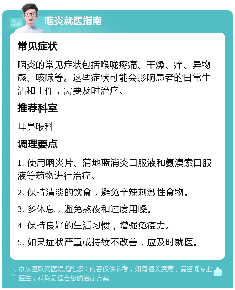 咽炎就医指南 常见症状 咽炎的常见症状包括喉咙疼痛、干燥、痒、异物感、咳嗽等。这些症状可能会影响患者的日常生活和工作，需要及时治疗。 推荐科室 耳鼻喉科 调理要点 1. 使用咽炎片、蒲地蓝消炎口服液和氨溴索口服液等药物进行治疗。 2. 保持清淡的饮食，避免辛辣刺激性食物。 3. 多休息，避免熬夜和过度用嗓。 4. 保持良好的生活习惯，增强免疫力。 5. 如果症状严重或持续不改善，应及时就医。