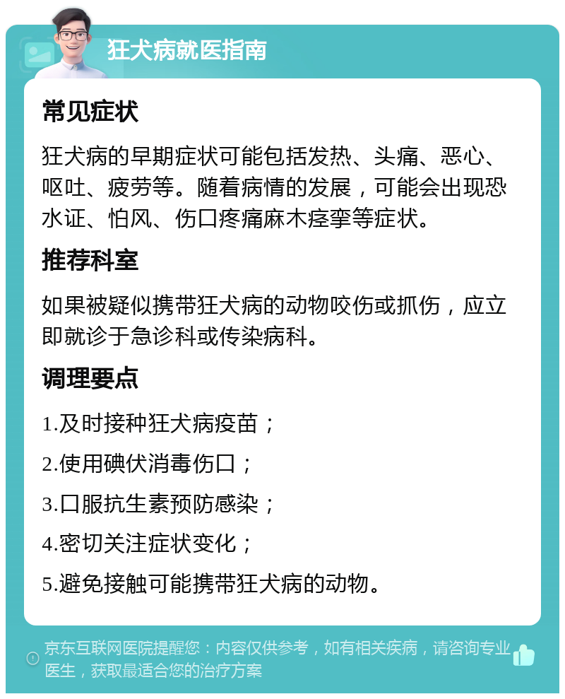 狂犬病就医指南 常见症状 狂犬病的早期症状可能包括发热、头痛、恶心、呕吐、疲劳等。随着病情的发展，可能会出现恐水证、怕风、伤口疼痛麻木痉挛等症状。 推荐科室 如果被疑似携带狂犬病的动物咬伤或抓伤，应立即就诊于急诊科或传染病科。 调理要点 1.及时接种狂犬病疫苗； 2.使用碘伏消毒伤口； 3.口服抗生素预防感染； 4.密切关注症状变化； 5.避免接触可能携带狂犬病的动物。