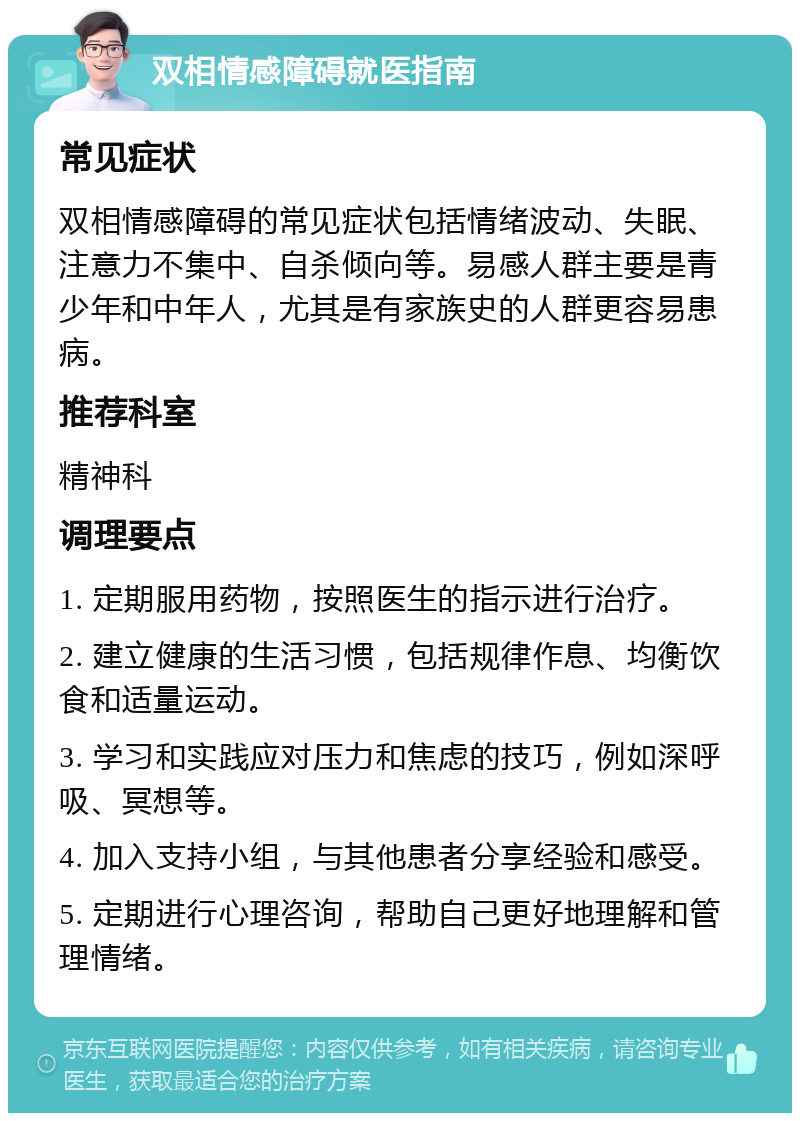 双相情感障碍就医指南 常见症状 双相情感障碍的常见症状包括情绪波动、失眠、注意力不集中、自杀倾向等。易感人群主要是青少年和中年人，尤其是有家族史的人群更容易患病。 推荐科室 精神科 调理要点 1. 定期服用药物，按照医生的指示进行治疗。 2. 建立健康的生活习惯，包括规律作息、均衡饮食和适量运动。 3. 学习和实践应对压力和焦虑的技巧，例如深呼吸、冥想等。 4. 加入支持小组，与其他患者分享经验和感受。 5. 定期进行心理咨询，帮助自己更好地理解和管理情绪。