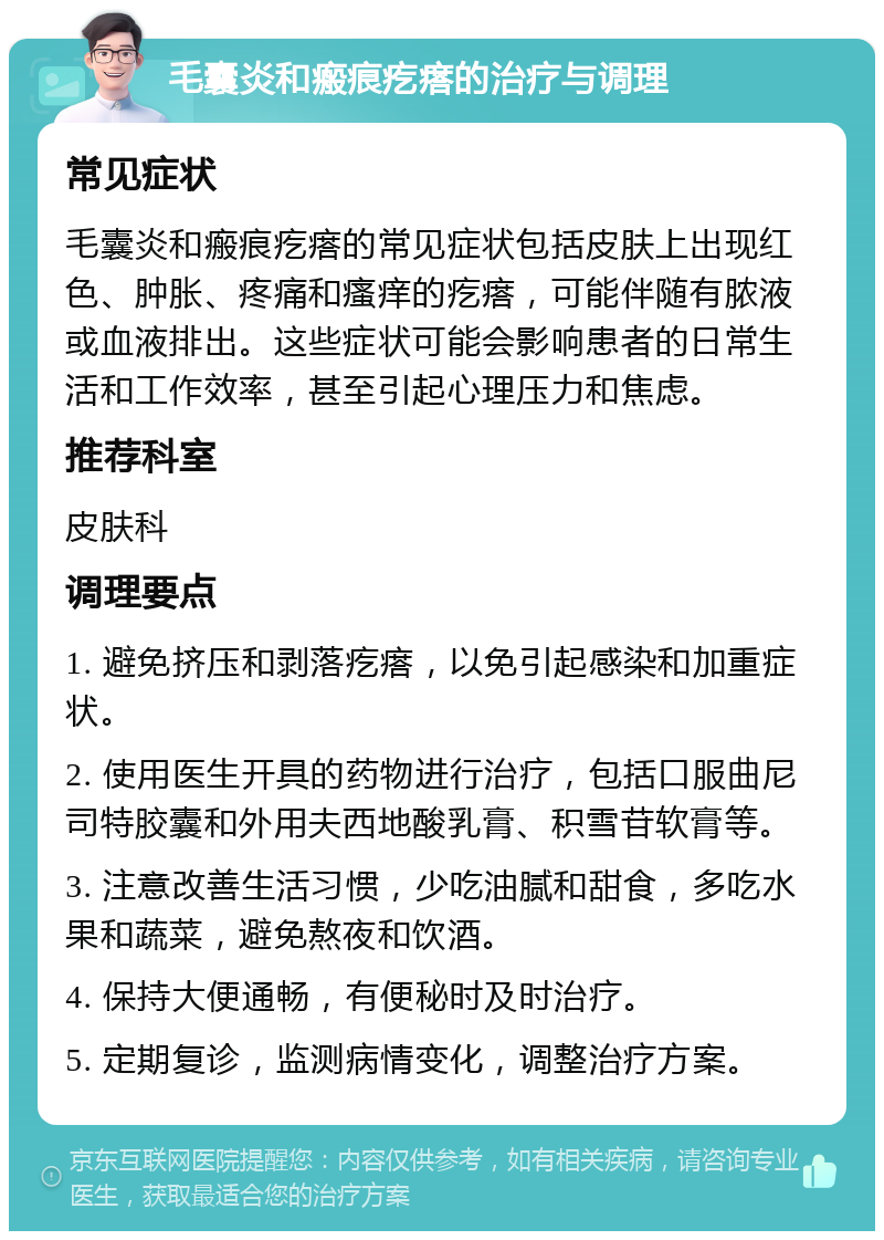 毛囊炎和瘢痕疙瘩的治疗与调理 常见症状 毛囊炎和瘢痕疙瘩的常见症状包括皮肤上出现红色、肿胀、疼痛和瘙痒的疙瘩，可能伴随有脓液或血液排出。这些症状可能会影响患者的日常生活和工作效率，甚至引起心理压力和焦虑。 推荐科室 皮肤科 调理要点 1. 避免挤压和剥落疙瘩，以免引起感染和加重症状。 2. 使用医生开具的药物进行治疗，包括口服曲尼司特胶囊和外用夫西地酸乳膏、积雪苷软膏等。 3. 注意改善生活习惯，少吃油腻和甜食，多吃水果和蔬菜，避免熬夜和饮酒。 4. 保持大便通畅，有便秘时及时治疗。 5. 定期复诊，监测病情变化，调整治疗方案。