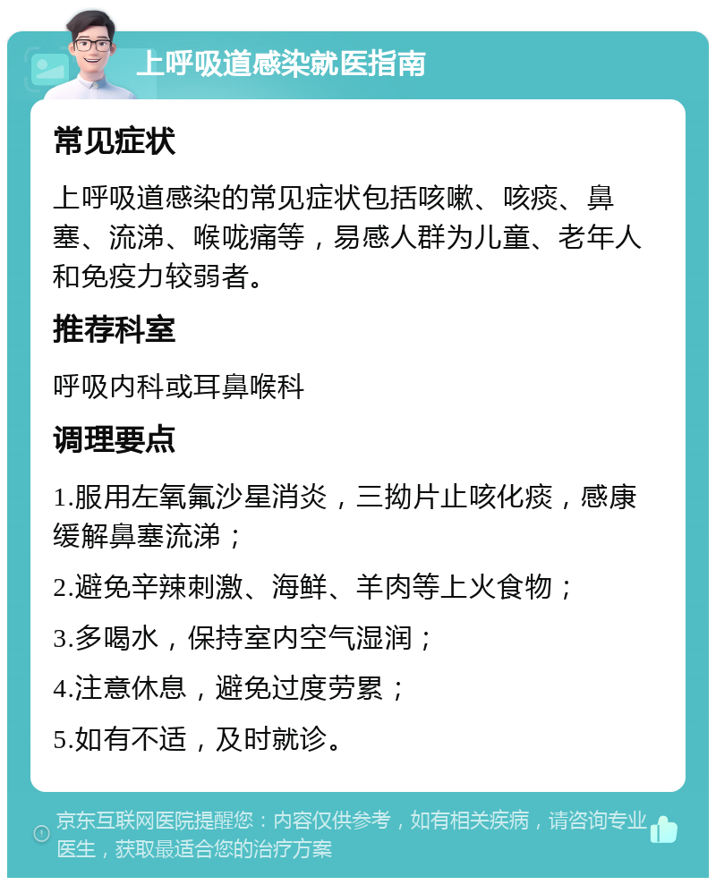 上呼吸道感染就医指南 常见症状 上呼吸道感染的常见症状包括咳嗽、咳痰、鼻塞、流涕、喉咙痛等，易感人群为儿童、老年人和免疫力较弱者。 推荐科室 呼吸内科或耳鼻喉科 调理要点 1.服用左氧氟沙星消炎，三拗片止咳化痰，感康缓解鼻塞流涕； 2.避免辛辣刺激、海鲜、羊肉等上火食物； 3.多喝水，保持室内空气湿润； 4.注意休息，避免过度劳累； 5.如有不适，及时就诊。