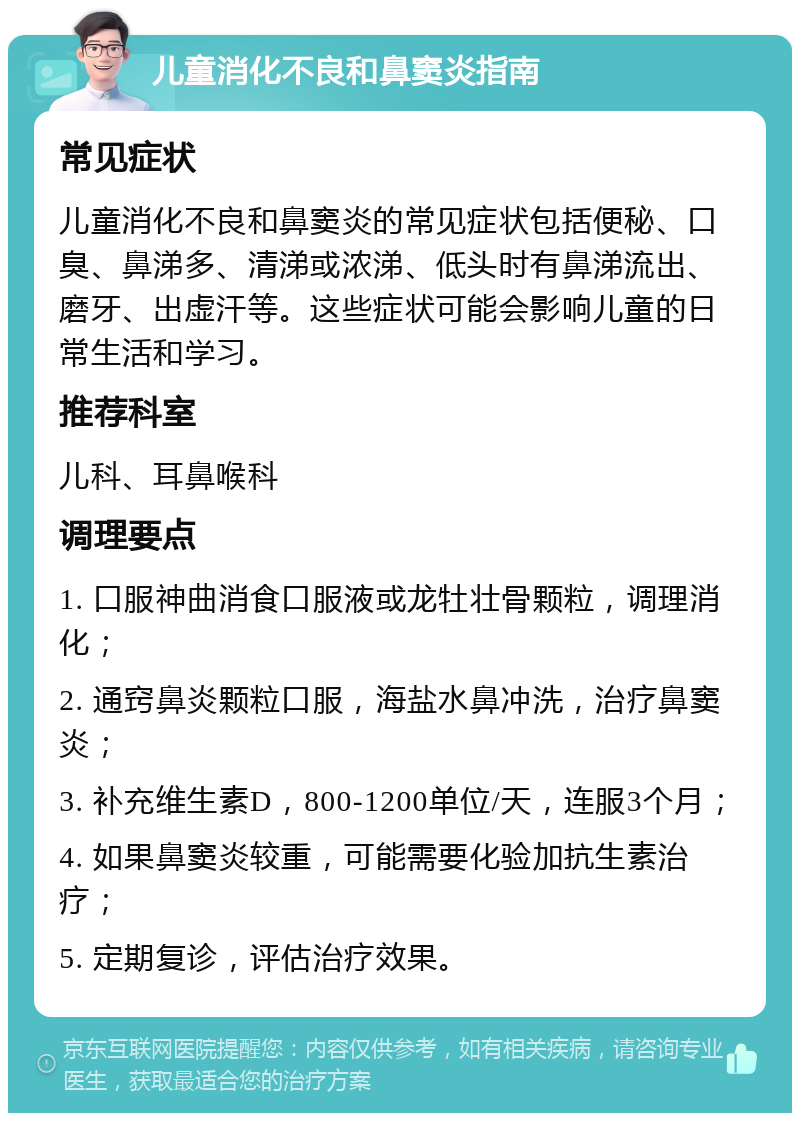 儿童消化不良和鼻窦炎指南 常见症状 儿童消化不良和鼻窦炎的常见症状包括便秘、口臭、鼻涕多、清涕或浓涕、低头时有鼻涕流出、磨牙、出虚汗等。这些症状可能会影响儿童的日常生活和学习。 推荐科室 儿科、耳鼻喉科 调理要点 1. 口服神曲消食口服液或龙牡壮骨颗粒，调理消化； 2. 通窍鼻炎颗粒口服，海盐水鼻冲洗，治疗鼻窦炎； 3. 补充维生素D，800-1200单位/天，连服3个月； 4. 如果鼻窦炎较重，可能需要化验加抗生素治疗； 5. 定期复诊，评估治疗效果。