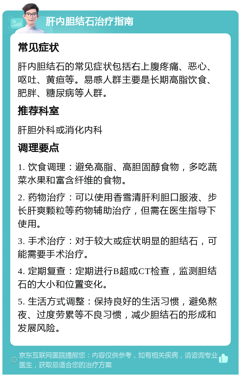 肝内胆结石治疗指南 常见症状 肝内胆结石的常见症状包括右上腹疼痛、恶心、呕吐、黄疸等。易感人群主要是长期高脂饮食、肥胖、糖尿病等人群。 推荐科室 肝胆外科或消化内科 调理要点 1. 饮食调理：避免高脂、高胆固醇食物，多吃蔬菜水果和富含纤维的食物。 2. 药物治疗：可以使用香雪清肝利胆口服液、步长肝爽颗粒等药物辅助治疗，但需在医生指导下使用。 3. 手术治疗：对于较大或症状明显的胆结石，可能需要手术治疗。 4. 定期复查：定期进行B超或CT检查，监测胆结石的大小和位置变化。 5. 生活方式调整：保持良好的生活习惯，避免熬夜、过度劳累等不良习惯，减少胆结石的形成和发展风险。