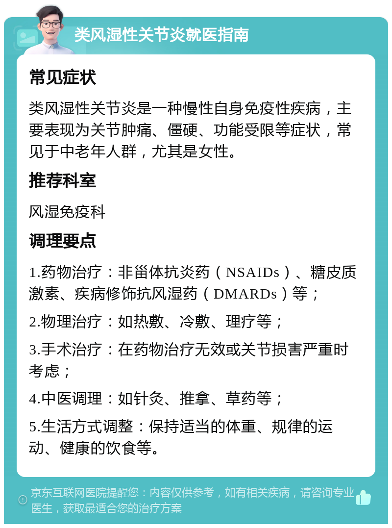 类风湿性关节炎就医指南 常见症状 类风湿性关节炎是一种慢性自身免疫性疾病，主要表现为关节肿痛、僵硬、功能受限等症状，常见于中老年人群，尤其是女性。 推荐科室 风湿免疫科 调理要点 1.药物治疗：非甾体抗炎药（NSAIDs）、糖皮质激素、疾病修饰抗风湿药（DMARDs）等； 2.物理治疗：如热敷、冷敷、理疗等； 3.手术治疗：在药物治疗无效或关节损害严重时考虑； 4.中医调理：如针灸、推拿、草药等； 5.生活方式调整：保持适当的体重、规律的运动、健康的饮食等。