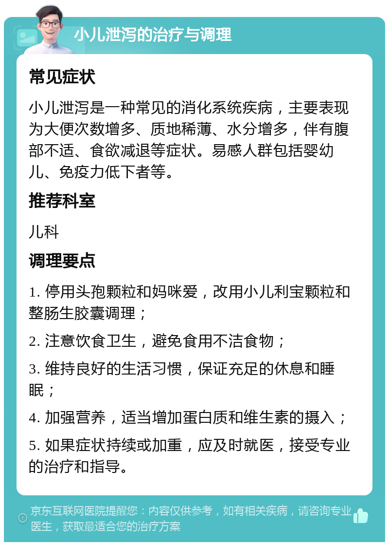 小儿泄泻的治疗与调理 常见症状 小儿泄泻是一种常见的消化系统疾病，主要表现为大便次数增多、质地稀薄、水分增多，伴有腹部不适、食欲减退等症状。易感人群包括婴幼儿、免疫力低下者等。 推荐科室 儿科 调理要点 1. 停用头孢颗粒和妈咪爱，改用小儿利宝颗粒和整肠生胶囊调理； 2. 注意饮食卫生，避免食用不洁食物； 3. 维持良好的生活习惯，保证充足的休息和睡眠； 4. 加强营养，适当增加蛋白质和维生素的摄入； 5. 如果症状持续或加重，应及时就医，接受专业的治疗和指导。