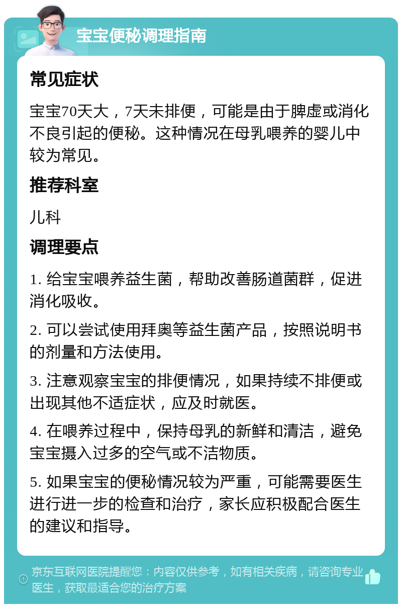 宝宝便秘调理指南 常见症状 宝宝70天大，7天未排便，可能是由于脾虚或消化不良引起的便秘。这种情况在母乳喂养的婴儿中较为常见。 推荐科室 儿科 调理要点 1. 给宝宝喂养益生菌，帮助改善肠道菌群，促进消化吸收。 2. 可以尝试使用拜奥等益生菌产品，按照说明书的剂量和方法使用。 3. 注意观察宝宝的排便情况，如果持续不排便或出现其他不适症状，应及时就医。 4. 在喂养过程中，保持母乳的新鲜和清洁，避免宝宝摄入过多的空气或不洁物质。 5. 如果宝宝的便秘情况较为严重，可能需要医生进行进一步的检查和治疗，家长应积极配合医生的建议和指导。