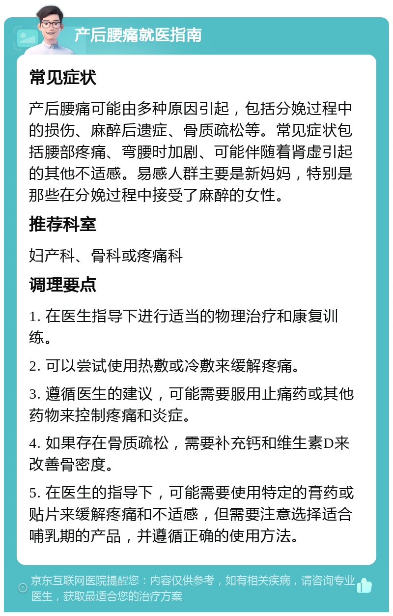 产后腰痛就医指南 常见症状 产后腰痛可能由多种原因引起，包括分娩过程中的损伤、麻醉后遗症、骨质疏松等。常见症状包括腰部疼痛、弯腰时加剧、可能伴随着肾虚引起的其他不适感。易感人群主要是新妈妈，特别是那些在分娩过程中接受了麻醉的女性。 推荐科室 妇产科、骨科或疼痛科 调理要点 1. 在医生指导下进行适当的物理治疗和康复训练。 2. 可以尝试使用热敷或冷敷来缓解疼痛。 3. 遵循医生的建议，可能需要服用止痛药或其他药物来控制疼痛和炎症。 4. 如果存在骨质疏松，需要补充钙和维生素D来改善骨密度。 5. 在医生的指导下，可能需要使用特定的膏药或贴片来缓解疼痛和不适感，但需要注意选择适合哺乳期的产品，并遵循正确的使用方法。