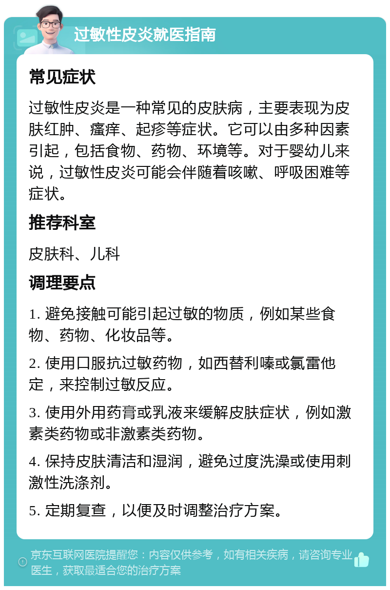 过敏性皮炎就医指南 常见症状 过敏性皮炎是一种常见的皮肤病，主要表现为皮肤红肿、瘙痒、起疹等症状。它可以由多种因素引起，包括食物、药物、环境等。对于婴幼儿来说，过敏性皮炎可能会伴随着咳嗽、呼吸困难等症状。 推荐科室 皮肤科、儿科 调理要点 1. 避免接触可能引起过敏的物质，例如某些食物、药物、化妆品等。 2. 使用口服抗过敏药物，如西替利嗪或氯雷他定，来控制过敏反应。 3. 使用外用药膏或乳液来缓解皮肤症状，例如激素类药物或非激素类药物。 4. 保持皮肤清洁和湿润，避免过度洗澡或使用刺激性洗涤剂。 5. 定期复查，以便及时调整治疗方案。