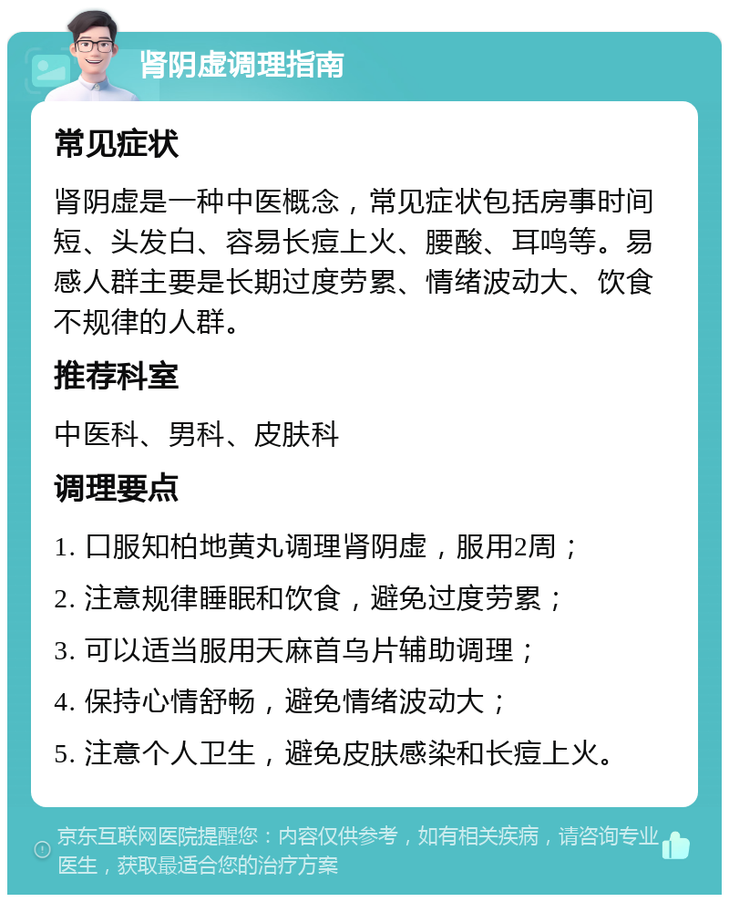 肾阴虚调理指南 常见症状 肾阴虚是一种中医概念，常见症状包括房事时间短、头发白、容易长痘上火、腰酸、耳鸣等。易感人群主要是长期过度劳累、情绪波动大、饮食不规律的人群。 推荐科室 中医科、男科、皮肤科 调理要点 1. 口服知柏地黄丸调理肾阴虚，服用2周； 2. 注意规律睡眠和饮食，避免过度劳累； 3. 可以适当服用天麻首乌片辅助调理； 4. 保持心情舒畅，避免情绪波动大； 5. 注意个人卫生，避免皮肤感染和长痘上火。