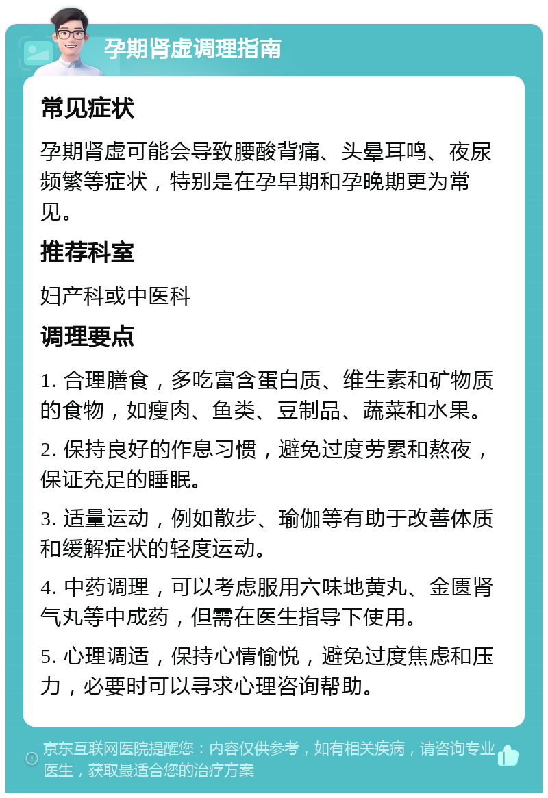 孕期肾虚调理指南 常见症状 孕期肾虚可能会导致腰酸背痛、头晕耳鸣、夜尿频繁等症状，特别是在孕早期和孕晚期更为常见。 推荐科室 妇产科或中医科 调理要点 1. 合理膳食，多吃富含蛋白质、维生素和矿物质的食物，如瘦肉、鱼类、豆制品、蔬菜和水果。 2. 保持良好的作息习惯，避免过度劳累和熬夜，保证充足的睡眠。 3. 适量运动，例如散步、瑜伽等有助于改善体质和缓解症状的轻度运动。 4. 中药调理，可以考虑服用六味地黄丸、金匮肾气丸等中成药，但需在医生指导下使用。 5. 心理调适，保持心情愉悦，避免过度焦虑和压力，必要时可以寻求心理咨询帮助。