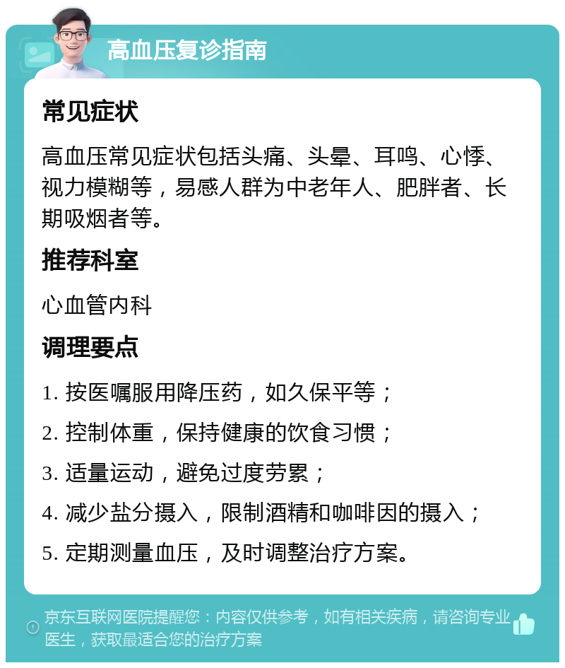 高血压复诊指南 常见症状 高血压常见症状包括头痛、头晕、耳鸣、心悸、视力模糊等，易感人群为中老年人、肥胖者、长期吸烟者等。 推荐科室 心血管内科 调理要点 1. 按医嘱服用降压药，如久保平等； 2. 控制体重，保持健康的饮食习惯； 3. 适量运动，避免过度劳累； 4. 减少盐分摄入，限制酒精和咖啡因的摄入； 5. 定期测量血压，及时调整治疗方案。