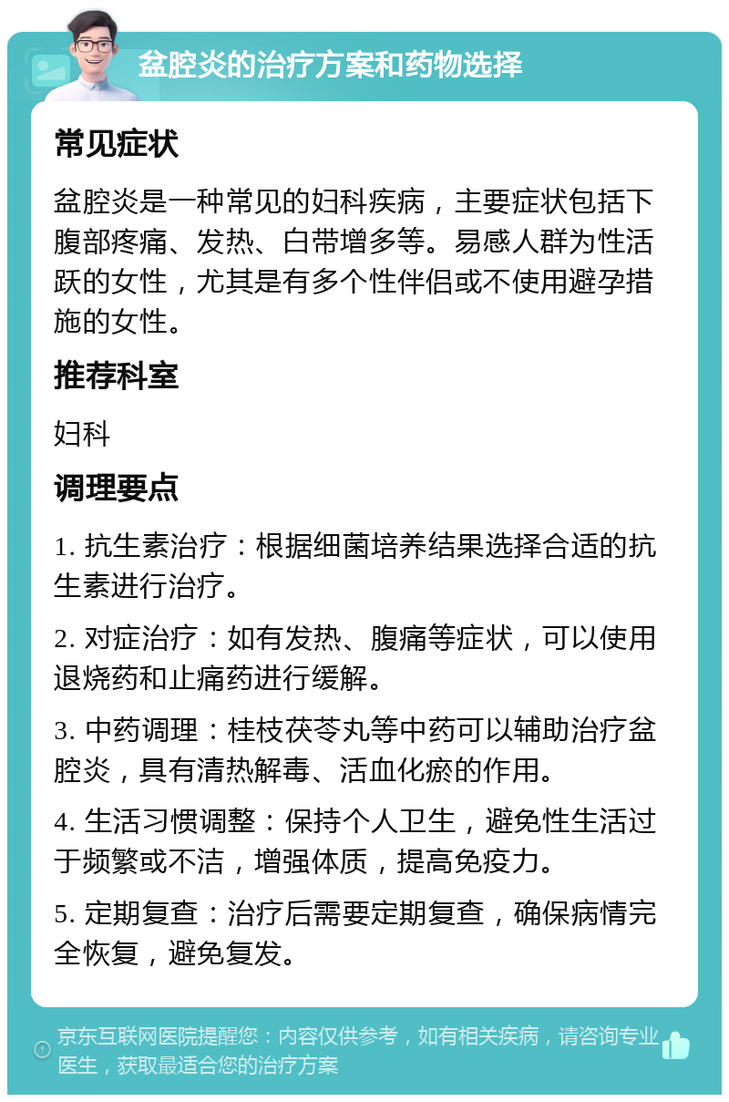 盆腔炎的治疗方案和药物选择 常见症状 盆腔炎是一种常见的妇科疾病，主要症状包括下腹部疼痛、发热、白带增多等。易感人群为性活跃的女性，尤其是有多个性伴侣或不使用避孕措施的女性。 推荐科室 妇科 调理要点 1. 抗生素治疗：根据细菌培养结果选择合适的抗生素进行治疗。 2. 对症治疗：如有发热、腹痛等症状，可以使用退烧药和止痛药进行缓解。 3. 中药调理：桂枝茯苓丸等中药可以辅助治疗盆腔炎，具有清热解毒、活血化瘀的作用。 4. 生活习惯调整：保持个人卫生，避免性生活过于频繁或不洁，增强体质，提高免疫力。 5. 定期复查：治疗后需要定期复查，确保病情完全恢复，避免复发。