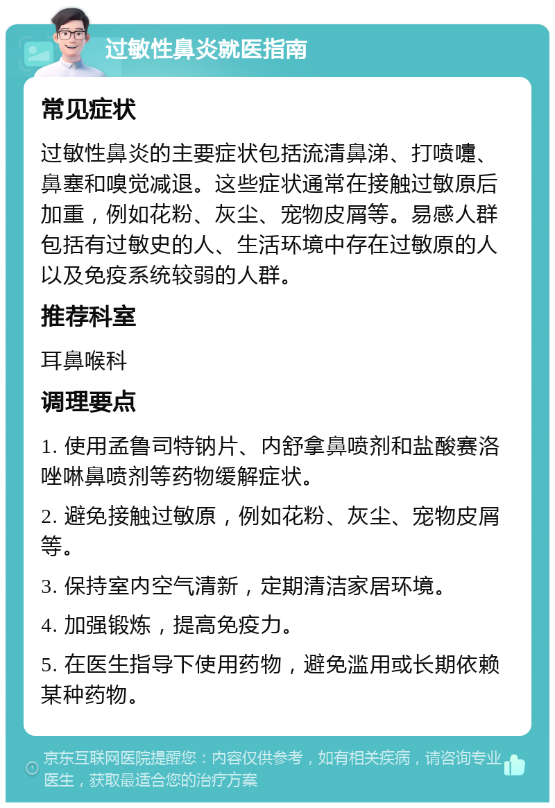 过敏性鼻炎就医指南 常见症状 过敏性鼻炎的主要症状包括流清鼻涕、打喷嚏、鼻塞和嗅觉减退。这些症状通常在接触过敏原后加重，例如花粉、灰尘、宠物皮屑等。易感人群包括有过敏史的人、生活环境中存在过敏原的人以及免疫系统较弱的人群。 推荐科室 耳鼻喉科 调理要点 1. 使用孟鲁司特钠片、内舒拿鼻喷剂和盐酸赛洛唑啉鼻喷剂等药物缓解症状。 2. 避免接触过敏原，例如花粉、灰尘、宠物皮屑等。 3. 保持室内空气清新，定期清洁家居环境。 4. 加强锻炼，提高免疫力。 5. 在医生指导下使用药物，避免滥用或长期依赖某种药物。