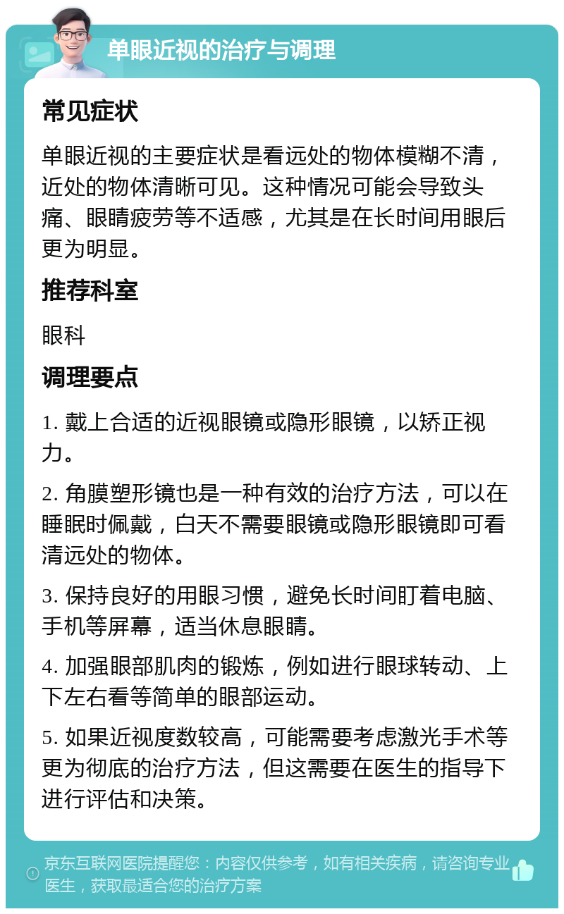 单眼近视的治疗与调理 常见症状 单眼近视的主要症状是看远处的物体模糊不清，近处的物体清晰可见。这种情况可能会导致头痛、眼睛疲劳等不适感，尤其是在长时间用眼后更为明显。 推荐科室 眼科 调理要点 1. 戴上合适的近视眼镜或隐形眼镜，以矫正视力。 2. 角膜塑形镜也是一种有效的治疗方法，可以在睡眠时佩戴，白天不需要眼镜或隐形眼镜即可看清远处的物体。 3. 保持良好的用眼习惯，避免长时间盯着电脑、手机等屏幕，适当休息眼睛。 4. 加强眼部肌肉的锻炼，例如进行眼球转动、上下左右看等简单的眼部运动。 5. 如果近视度数较高，可能需要考虑激光手术等更为彻底的治疗方法，但这需要在医生的指导下进行评估和决策。