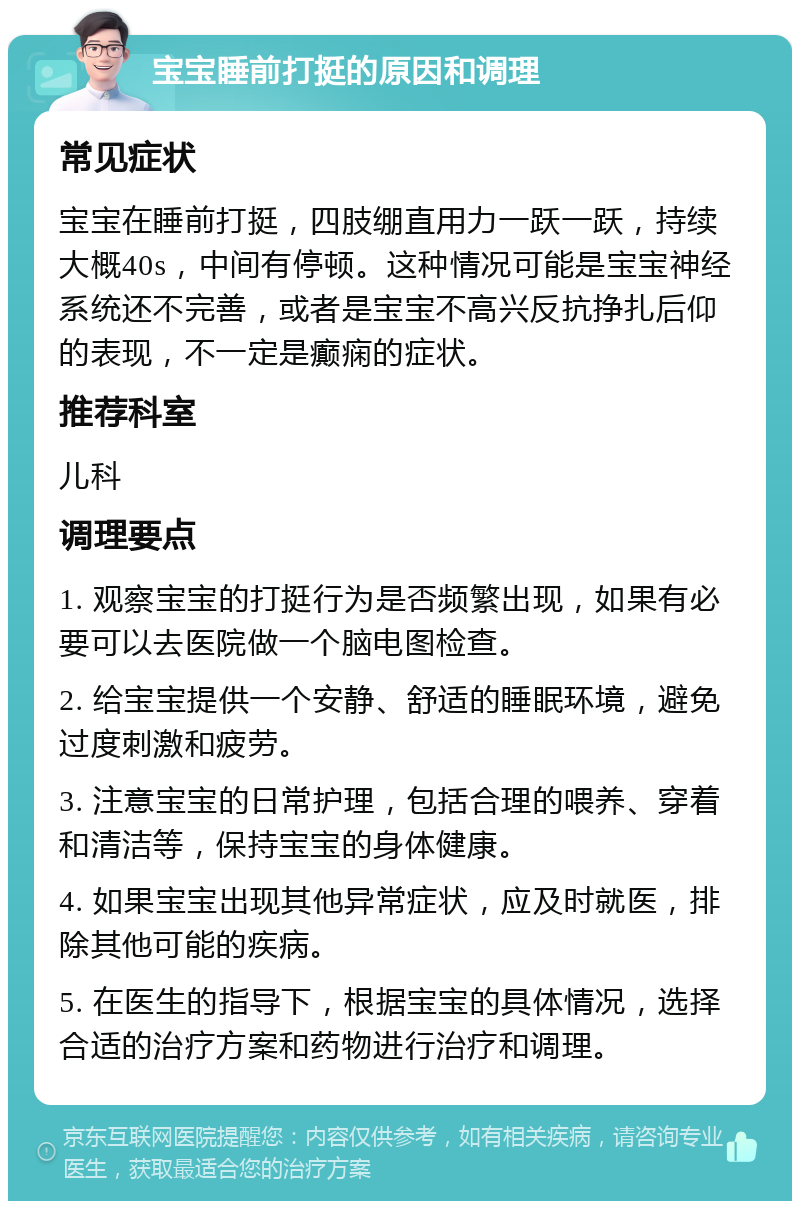 宝宝睡前打挺的原因和调理 常见症状 宝宝在睡前打挺，四肢绷直用力一跃一跃，持续大概40s，中间有停顿。这种情况可能是宝宝神经系统还不完善，或者是宝宝不高兴反抗挣扎后仰的表现，不一定是癫痫的症状。 推荐科室 儿科 调理要点 1. 观察宝宝的打挺行为是否频繁出现，如果有必要可以去医院做一个脑电图检查。 2. 给宝宝提供一个安静、舒适的睡眠环境，避免过度刺激和疲劳。 3. 注意宝宝的日常护理，包括合理的喂养、穿着和清洁等，保持宝宝的身体健康。 4. 如果宝宝出现其他异常症状，应及时就医，排除其他可能的疾病。 5. 在医生的指导下，根据宝宝的具体情况，选择合适的治疗方案和药物进行治疗和调理。