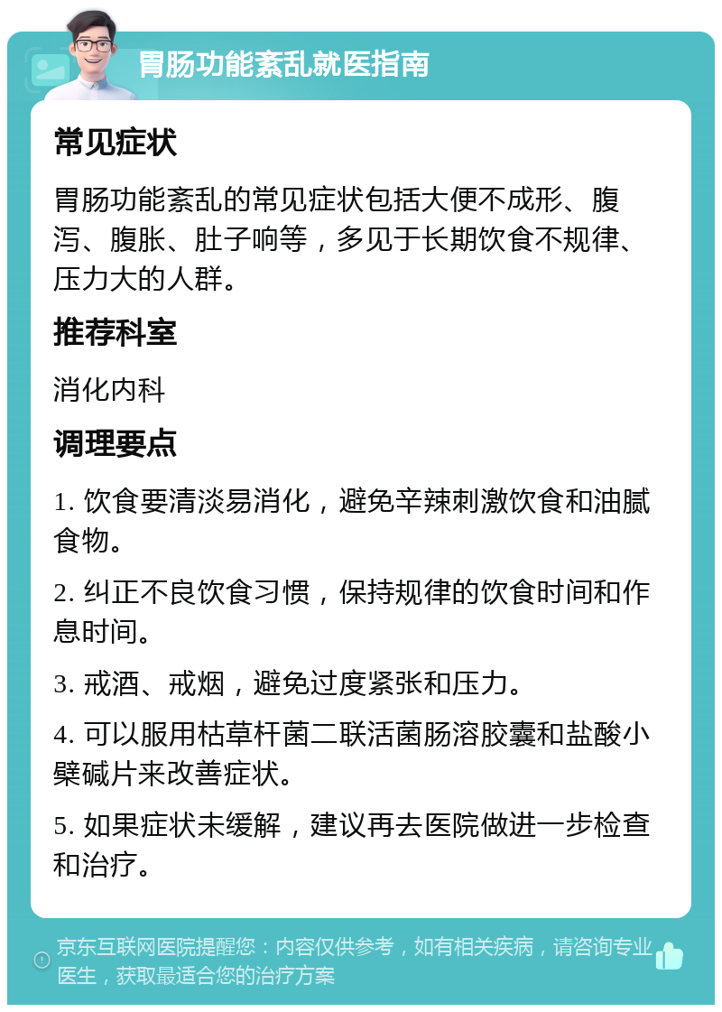 胃肠功能紊乱就医指南 常见症状 胃肠功能紊乱的常见症状包括大便不成形、腹泻、腹胀、肚子响等，多见于长期饮食不规律、压力大的人群。 推荐科室 消化内科 调理要点 1. 饮食要清淡易消化，避免辛辣刺激饮食和油腻食物。 2. 纠正不良饮食习惯，保持规律的饮食时间和作息时间。 3. 戒酒、戒烟，避免过度紧张和压力。 4. 可以服用枯草杆菌二联活菌肠溶胶囊和盐酸小檗碱片来改善症状。 5. 如果症状未缓解，建议再去医院做进一步检查和治疗。