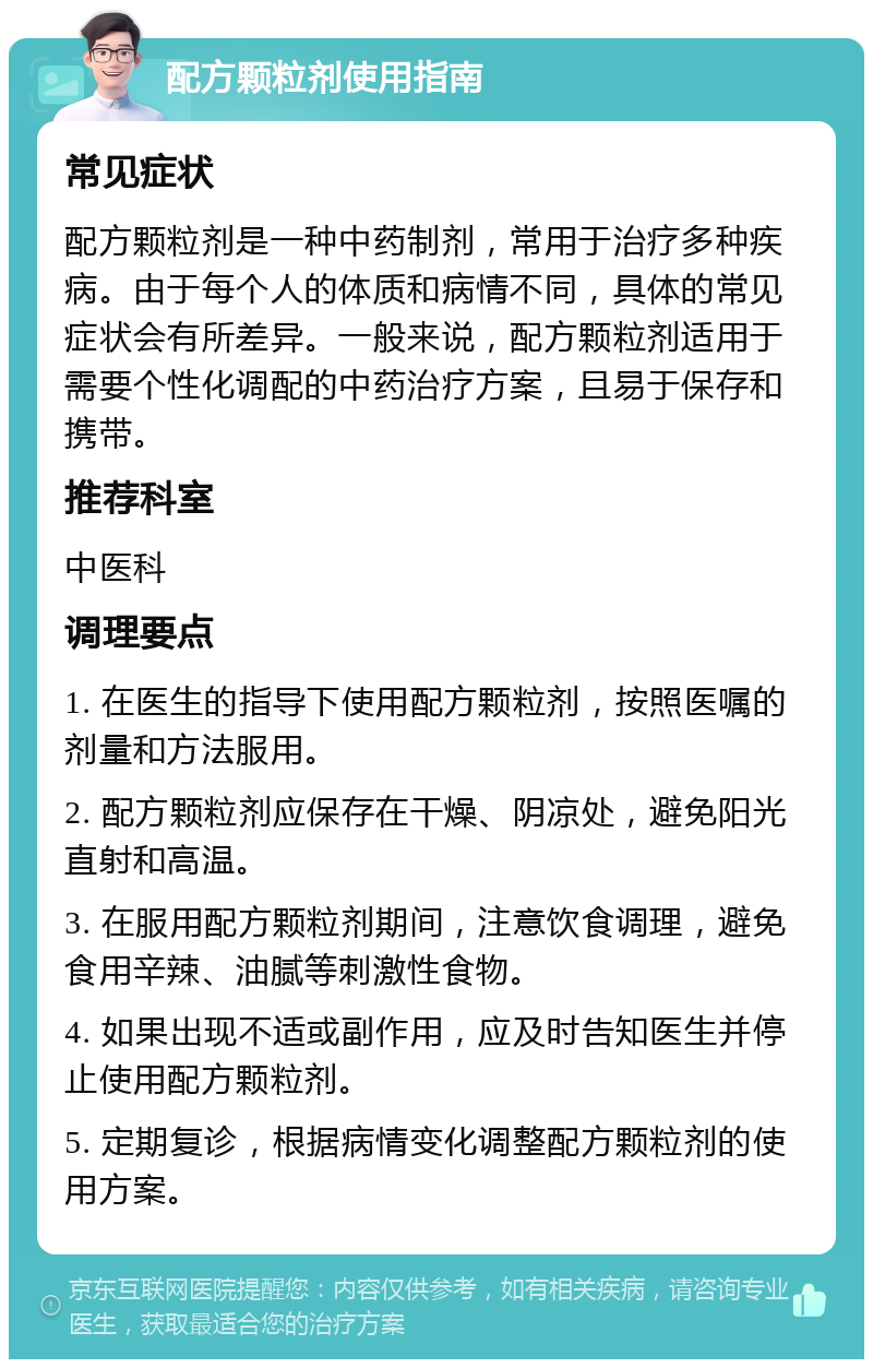 配方颗粒剂使用指南 常见症状 配方颗粒剂是一种中药制剂，常用于治疗多种疾病。由于每个人的体质和病情不同，具体的常见症状会有所差异。一般来说，配方颗粒剂适用于需要个性化调配的中药治疗方案，且易于保存和携带。 推荐科室 中医科 调理要点 1. 在医生的指导下使用配方颗粒剂，按照医嘱的剂量和方法服用。 2. 配方颗粒剂应保存在干燥、阴凉处，避免阳光直射和高温。 3. 在服用配方颗粒剂期间，注意饮食调理，避免食用辛辣、油腻等刺激性食物。 4. 如果出现不适或副作用，应及时告知医生并停止使用配方颗粒剂。 5. 定期复诊，根据病情变化调整配方颗粒剂的使用方案。