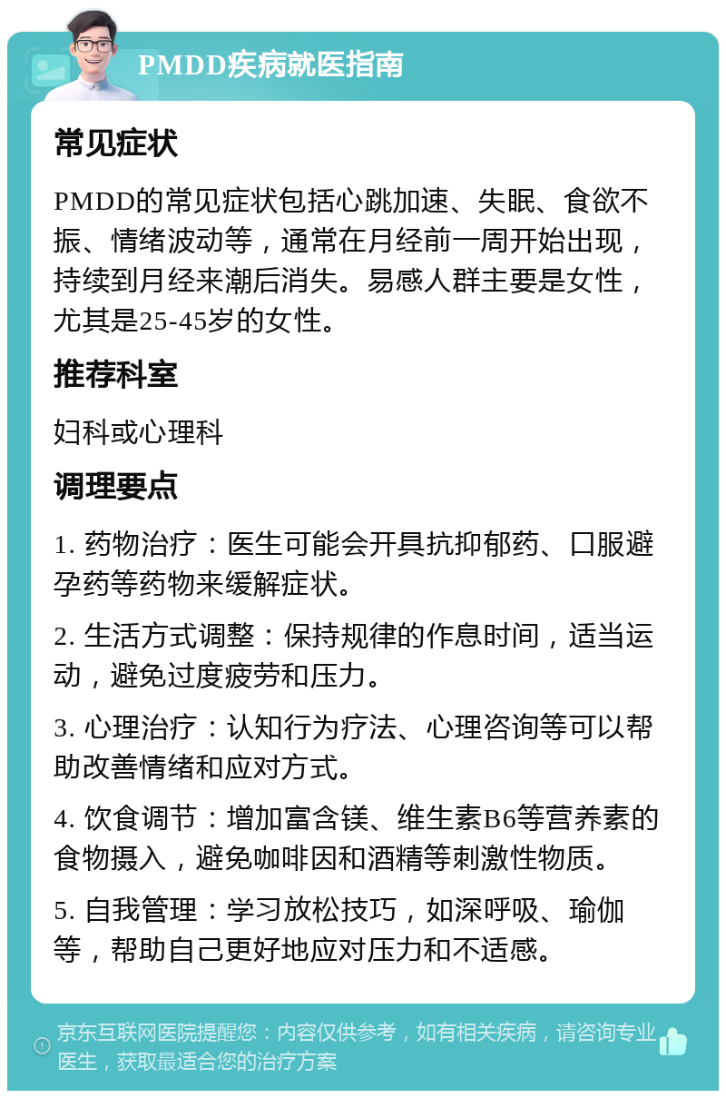 PMDD疾病就医指南 常见症状 PMDD的常见症状包括心跳加速、失眠、食欲不振、情绪波动等，通常在月经前一周开始出现，持续到月经来潮后消失。易感人群主要是女性，尤其是25-45岁的女性。 推荐科室 妇科或心理科 调理要点 1. 药物治疗：医生可能会开具抗抑郁药、口服避孕药等药物来缓解症状。 2. 生活方式调整：保持规律的作息时间，适当运动，避免过度疲劳和压力。 3. 心理治疗：认知行为疗法、心理咨询等可以帮助改善情绪和应对方式。 4. 饮食调节：增加富含镁、维生素B6等营养素的食物摄入，避免咖啡因和酒精等刺激性物质。 5. 自我管理：学习放松技巧，如深呼吸、瑜伽等，帮助自己更好地应对压力和不适感。