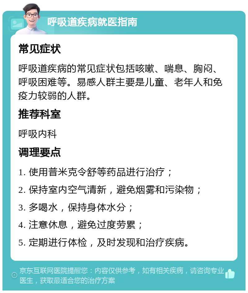 呼吸道疾病就医指南 常见症状 呼吸道疾病的常见症状包括咳嗽、喘息、胸闷、呼吸困难等。易感人群主要是儿童、老年人和免疫力较弱的人群。 推荐科室 呼吸内科 调理要点 1. 使用普米克令舒等药品进行治疗； 2. 保持室内空气清新，避免烟雾和污染物； 3. 多喝水，保持身体水分； 4. 注意休息，避免过度劳累； 5. 定期进行体检，及时发现和治疗疾病。