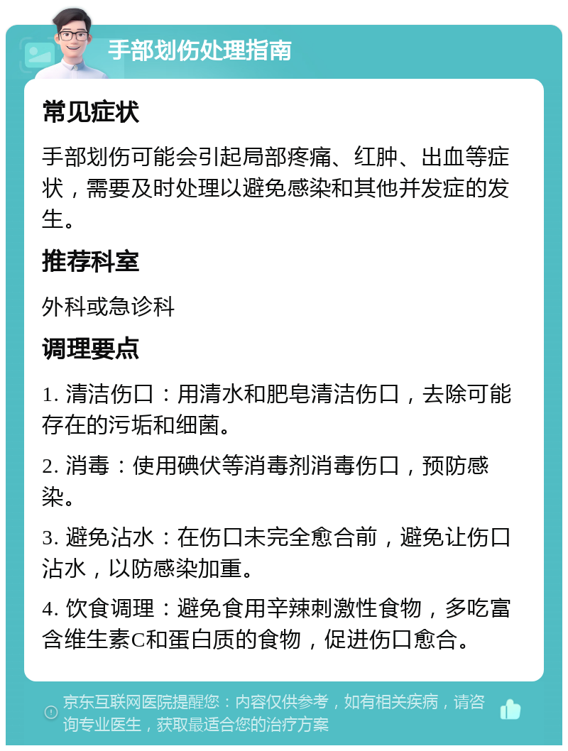 手部划伤处理指南 常见症状 手部划伤可能会引起局部疼痛、红肿、出血等症状，需要及时处理以避免感染和其他并发症的发生。 推荐科室 外科或急诊科 调理要点 1. 清洁伤口：用清水和肥皂清洁伤口，去除可能存在的污垢和细菌。 2. 消毒：使用碘伏等消毒剂消毒伤口，预防感染。 3. 避免沾水：在伤口未完全愈合前，避免让伤口沾水，以防感染加重。 4. 饮食调理：避免食用辛辣刺激性食物，多吃富含维生素C和蛋白质的食物，促进伤口愈合。