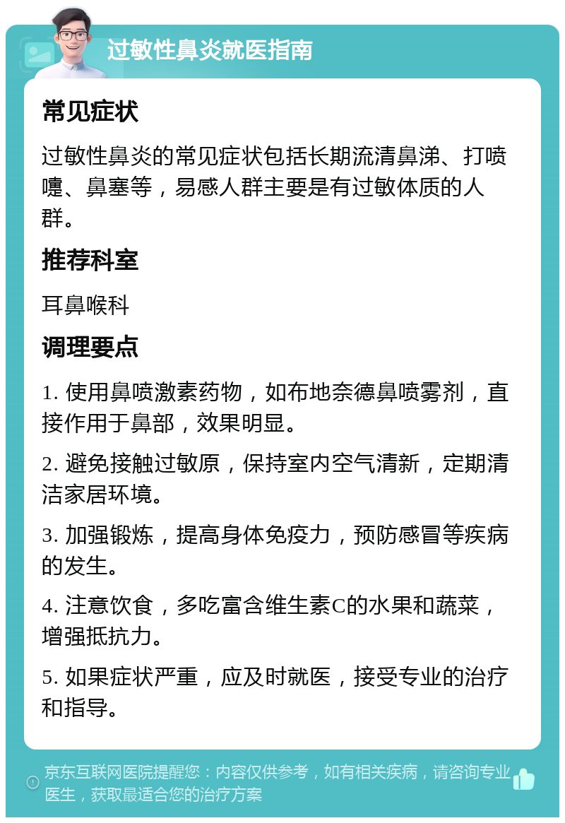 过敏性鼻炎就医指南 常见症状 过敏性鼻炎的常见症状包括长期流清鼻涕、打喷嚏、鼻塞等，易感人群主要是有过敏体质的人群。 推荐科室 耳鼻喉科 调理要点 1. 使用鼻喷激素药物，如布地奈德鼻喷雾剂，直接作用于鼻部，效果明显。 2. 避免接触过敏原，保持室内空气清新，定期清洁家居环境。 3. 加强锻炼，提高身体免疫力，预防感冒等疾病的发生。 4. 注意饮食，多吃富含维生素C的水果和蔬菜，增强抵抗力。 5. 如果症状严重，应及时就医，接受专业的治疗和指导。