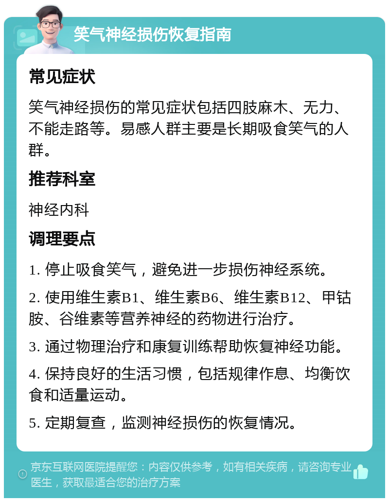 笑气神经损伤恢复指南 常见症状 笑气神经损伤的常见症状包括四肢麻木、无力、不能走路等。易感人群主要是长期吸食笑气的人群。 推荐科室 神经内科 调理要点 1. 停止吸食笑气，避免进一步损伤神经系统。 2. 使用维生素B1、维生素B6、维生素B12、甲钴胺、谷维素等营养神经的药物进行治疗。 3. 通过物理治疗和康复训练帮助恢复神经功能。 4. 保持良好的生活习惯，包括规律作息、均衡饮食和适量运动。 5. 定期复查，监测神经损伤的恢复情况。