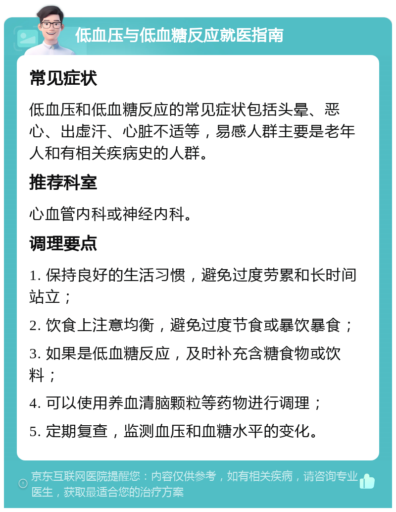 低血压与低血糖反应就医指南 常见症状 低血压和低血糖反应的常见症状包括头晕、恶心、出虚汗、心脏不适等，易感人群主要是老年人和有相关疾病史的人群。 推荐科室 心血管内科或神经内科。 调理要点 1. 保持良好的生活习惯，避免过度劳累和长时间站立； 2. 饮食上注意均衡，避免过度节食或暴饮暴食； 3. 如果是低血糖反应，及时补充含糖食物或饮料； 4. 可以使用养血清脑颗粒等药物进行调理； 5. 定期复查，监测血压和血糖水平的变化。