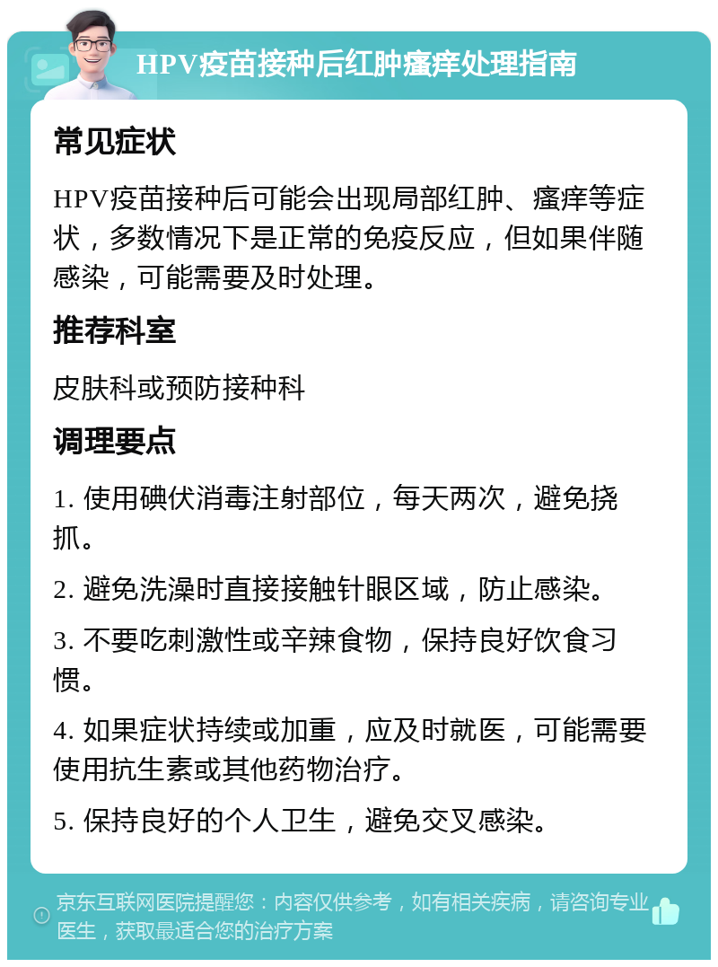 HPV疫苗接种后红肿瘙痒处理指南 常见症状 HPV疫苗接种后可能会出现局部红肿、瘙痒等症状，多数情况下是正常的免疫反应，但如果伴随感染，可能需要及时处理。 推荐科室 皮肤科或预防接种科 调理要点 1. 使用碘伏消毒注射部位，每天两次，避免挠抓。 2. 避免洗澡时直接接触针眼区域，防止感染。 3. 不要吃刺激性或辛辣食物，保持良好饮食习惯。 4. 如果症状持续或加重，应及时就医，可能需要使用抗生素或其他药物治疗。 5. 保持良好的个人卫生，避免交叉感染。