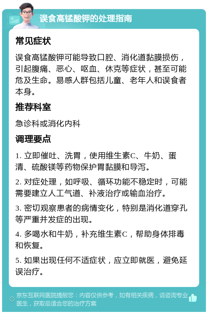 误食高锰酸钾的处理指南 常见症状 误食高锰酸钾可能导致口腔、消化道黏膜损伤，引起腹痛、恶心、呕血、休克等症状，甚至可能危及生命。易感人群包括儿童、老年人和误食者本身。 推荐科室 急诊科或消化内科 调理要点 1. 立即催吐、洗胃，使用维生素C、牛奶、蛋清、硫酸镁等药物保护胃黏膜和导泻。 2. 对症处理，如呼吸、循环功能不稳定时，可能需要建立人工气道、补液治疗或输血治疗。 3. 密切观察患者的病情变化，特别是消化道穿孔等严重并发症的出现。 4. 多喝水和牛奶，补充维生素C，帮助身体排毒和恢复。 5. 如果出现任何不适症状，应立即就医，避免延误治疗。