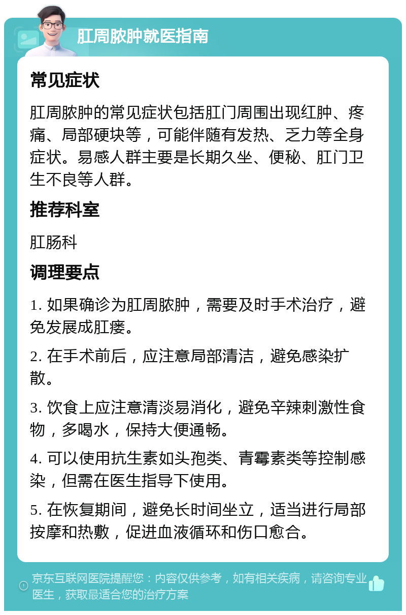 肛周脓肿就医指南 常见症状 肛周脓肿的常见症状包括肛门周围出现红肿、疼痛、局部硬块等，可能伴随有发热、乏力等全身症状。易感人群主要是长期久坐、便秘、肛门卫生不良等人群。 推荐科室 肛肠科 调理要点 1. 如果确诊为肛周脓肿，需要及时手术治疗，避免发展成肛瘘。 2. 在手术前后，应注意局部清洁，避免感染扩散。 3. 饮食上应注意清淡易消化，避免辛辣刺激性食物，多喝水，保持大便通畅。 4. 可以使用抗生素如头孢类、青霉素类等控制感染，但需在医生指导下使用。 5. 在恢复期间，避免长时间坐立，适当进行局部按摩和热敷，促进血液循环和伤口愈合。