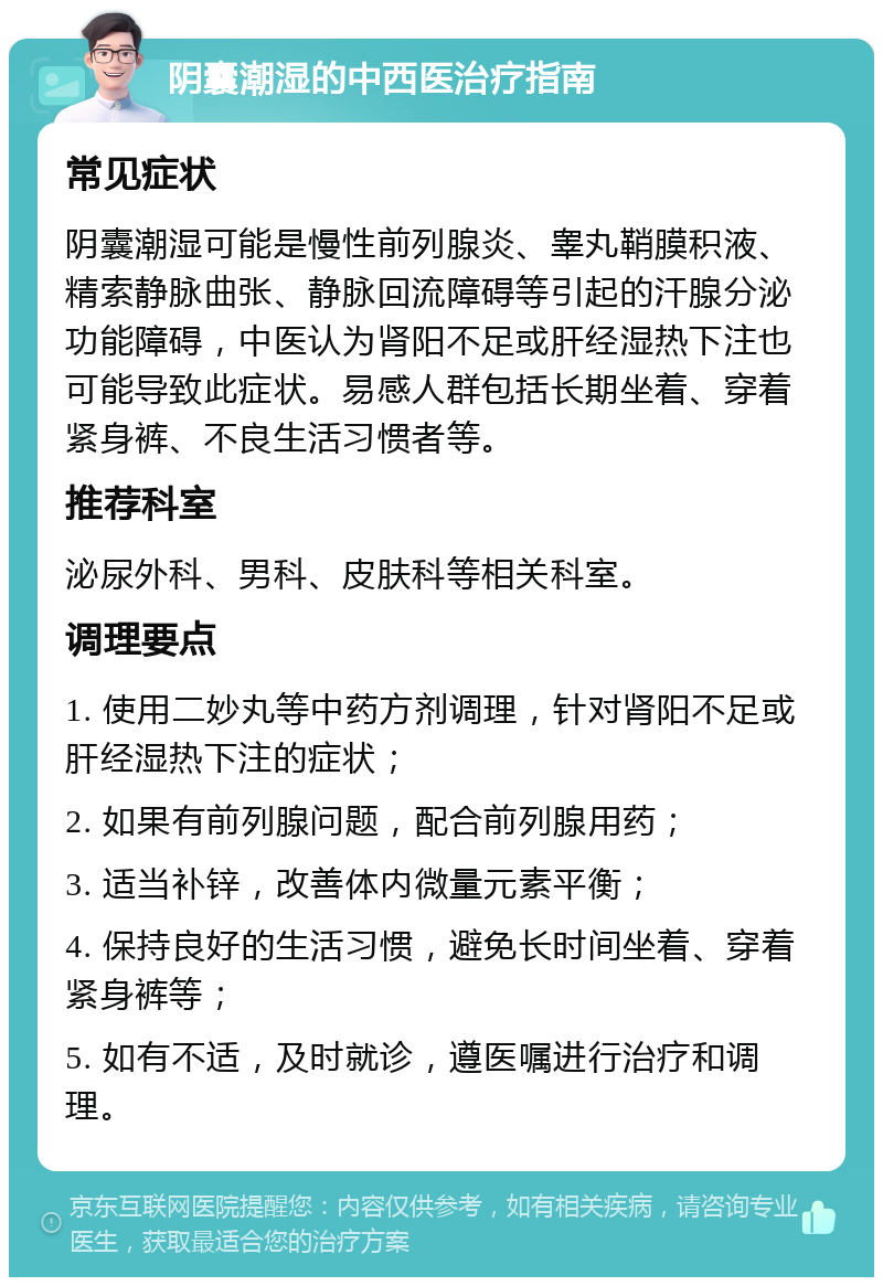 阴囊潮湿的中西医治疗指南 常见症状 阴囊潮湿可能是慢性前列腺炎、睾丸鞘膜积液、精索静脉曲张、静脉回流障碍等引起的汗腺分泌功能障碍，中医认为肾阳不足或肝经湿热下注也可能导致此症状。易感人群包括长期坐着、穿着紧身裤、不良生活习惯者等。 推荐科室 泌尿外科、男科、皮肤科等相关科室。 调理要点 1. 使用二妙丸等中药方剂调理，针对肾阳不足或肝经湿热下注的症状； 2. 如果有前列腺问题，配合前列腺用药； 3. 适当补锌，改善体内微量元素平衡； 4. 保持良好的生活习惯，避免长时间坐着、穿着紧身裤等； 5. 如有不适，及时就诊，遵医嘱进行治疗和调理。