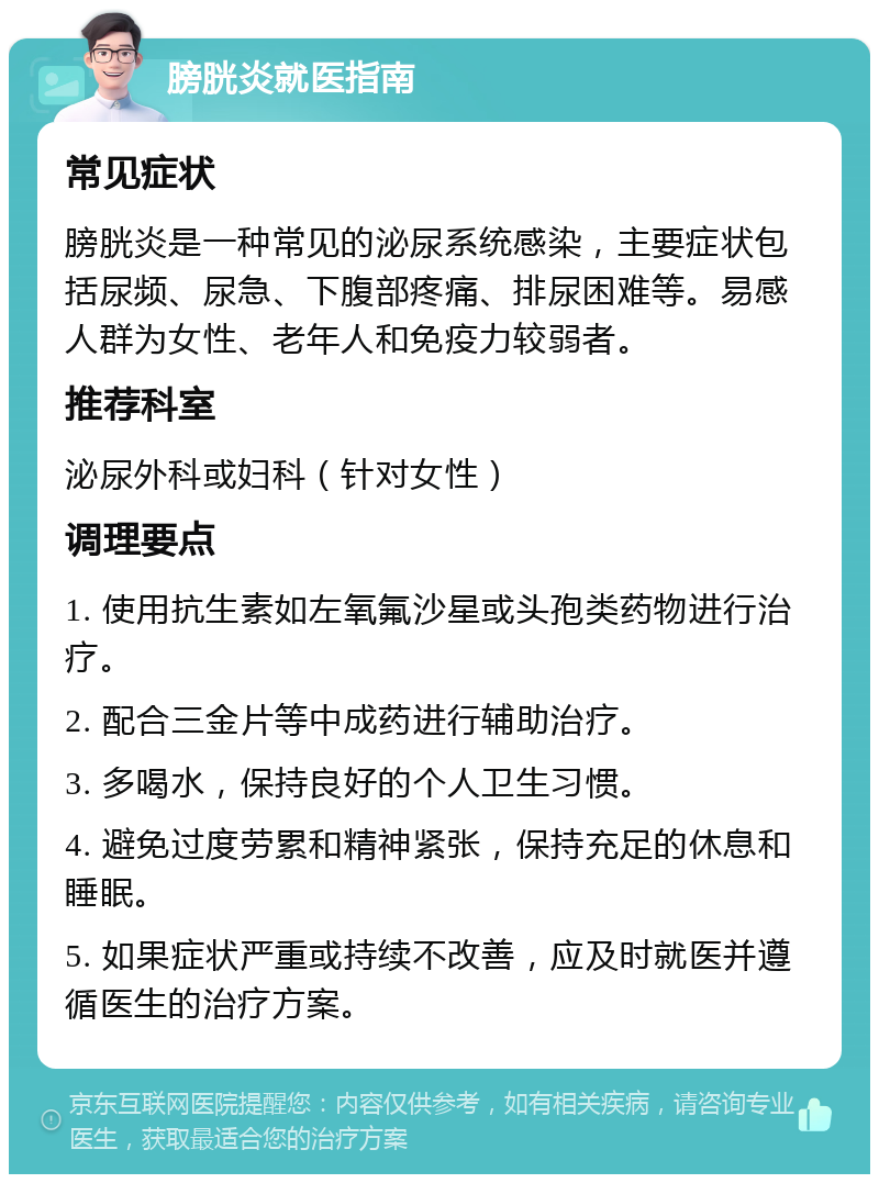 膀胱炎就医指南 常见症状 膀胱炎是一种常见的泌尿系统感染，主要症状包括尿频、尿急、下腹部疼痛、排尿困难等。易感人群为女性、老年人和免疫力较弱者。 推荐科室 泌尿外科或妇科（针对女性） 调理要点 1. 使用抗生素如左氧氟沙星或头孢类药物进行治疗。 2. 配合三金片等中成药进行辅助治疗。 3. 多喝水，保持良好的个人卫生习惯。 4. 避免过度劳累和精神紧张，保持充足的休息和睡眠。 5. 如果症状严重或持续不改善，应及时就医并遵循医生的治疗方案。